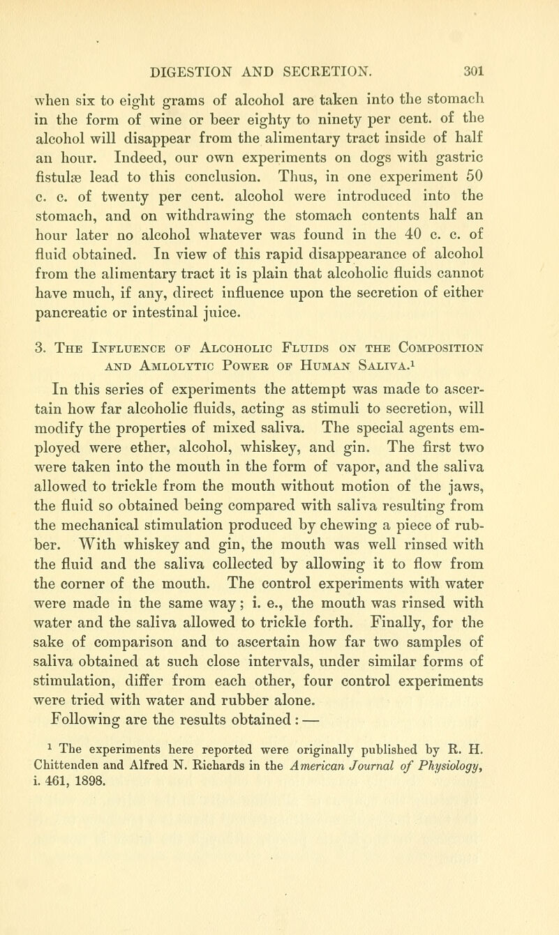 when six to eight grams of alcohol are taken into the stomach in the form of wine or beer eighty to ninety per cent, of the alcohol will disappear from the alimentary tract inside of half an hour. Indeed, our own experiments on dogs with gastric fistulae lead to this conclusion. Thus, in one experiment 50 c. c. of twenty per cent, alcohol were introduced into the stomach, and on withdrawing the stomach contents half an hour later no alcohol whatever was found in the 40 c. c. of fluid obtained. In view of this rapid disappearance of alcohol from the alimentary tract it is plain that alcoholic fluids cannot have much, if any, direct influence upon the secretion of either pancreatic or intestinal juice. 3. The Influence of Alcoholic Fluids on the Composition AND Amlolttic Power OP HujvfAN Saliva.^ In this series of experiments the attempt was made to ascer- tain how far alcoholic fluids, acting as stimuli to secretion, will modify the properties of mixed saliva. The special agents em- ployed were ether, alcohol, whiskey, and gin. The first two were taken into the mouth in the form of vapor, and the saliva allowed to trickle from the mouth without motion of the jaws, the fluid so obtained being compared with saliva resulting from the mechanical stimulation produced by chewing a piece of rub- ber. With whiskey and gin, the mouth was well rinsed with the fluid and the saliva collected by allowing it to flow from the corner of the mouth. The control experiments with water were made in the same way; i. e., the mouth was rinsed with water and the saliva allowed to trickle forth. Finally, for the sake of comparison and to ascertain how far two samples of saliva obtained at such close intervals, under similar forms of stimulation, differ from each other, four control experiments were tried with water and rubber alone. Following are the results obtained : — ^ The experiments here reported were originally published by R. H. Chittenden and Alfred N. Richards in the American Journal of Physiology, I 461, 1898.
