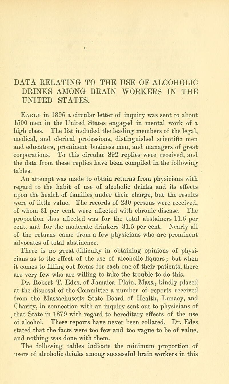 DRINKS AMONG BRAIN WORKERS IN THE UNITED STATES. Eaklt in 1895 a circular letter of inquiry was sent to about 1500 men in the United States engaged in mental work of a high class. The list included the leading members of the legal, medical, and clerical professions, distinguished scientific men and educators, prominent business men, and managers of great corporations. To this circular 892 replies were received, and the data from these replies have been compiled in the following tables. An attempt was made to obtain returns from physicians with regard to the habit of use of alcoholic drinks and its effects upon the health of families under their charge, but the results were of little value. The records of 230 persons were received, of whom 31 per cent, were affected with chronic disease. The proportion thus affected was for the total abstainers 11.6 per cent, and for the moderate drinkers 31.5 per cent. Nearly all of the returns came from a few physicians who are prominent advocates of total abstinence. There is no great difficulty in obtaining opinions of physi- cians as to the effect of the use of alcoholic liquors; but when it comes to filling out forms for each one of their patients, there are very few who are willing to take the trouble to do this. Dr. Robert T. Edes, of Jamaica Plain, Mass., kindly placed at the disposal of the Committee a number of reports received from the Massachusetts State Board of Health, Lunacy, and Charity, in connection with an inquiry sent out to physicians of ^ that State in 1879 with regard to hereditary effects of the use of alcohol. These reports have never been collated. Dr. Edes stated that the facts were too few and too vague to be of value, and nothing was done with them. The following tables indicate the minimum proportion of users of alcoholic drinks among successful brain workers in this