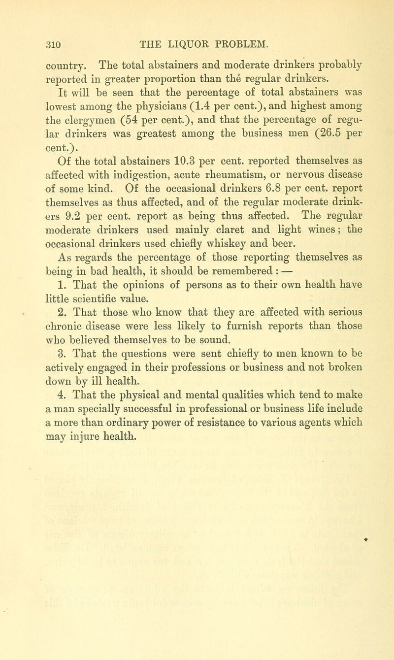country. The total abstainers and moderate drinkers probably reported in greater proportion than the regular drinkers. It will be seen that the percentage of total abstainers was lowest among the physicians (1.4 per cent.), and highest among the clergymen (54 per cent.), and that the percentage of regu- lar drinkers was greatest among the business men (26.5 per cent.). Of the total abstainers 10.3 per cent, reported themselves as affected with indigestion, acute rheumatism, or nervous disease of some kind. Of the occasional drinkers 6.8 per cent, report themselves as thus affected, and of the regular moderate drink- ers 9.2 per cent, report as being thus affected. The regular moderate drinkers used mainly claret and light wines; the occasional drinkers used chiefly whiskey and beer. As regards the percentage of those reporting themselves as being in bad health, it should be remembered : — 1. That the opinions of persons as to their own health have little scientific value. 2. That those who know that they are affected with serious chronic disease were less likely to furnish reports than those who believed themselves to be sound. 3. That the questions were sent chiefly to men known to be actively engaged in their professions or business and not broken down by ill health. 4. That the physical and mental qualities which tend to make a man specially successful in professional or business life include a more than ordinary power of resistance to various agents which may injure health.