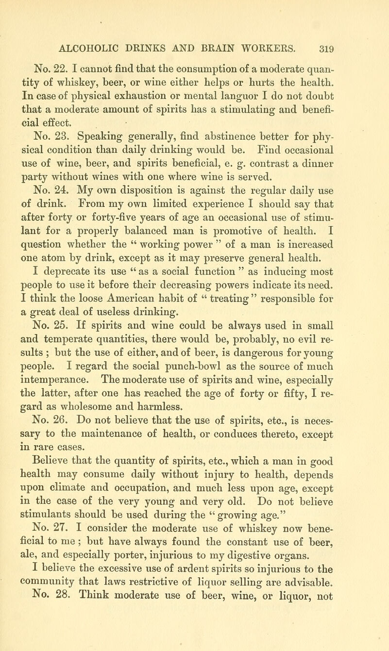 No. 22. I cannot find that the consumption of a moderate quan- tity of whiskey, beer, or wine either helps or hurts the health. In case of physical exhaustion or mental languor I do not doubt that a moderate amount of spirits has a stimulating and benefi- cial effect. No. 23. Speaking generally, find abstinence better for phy- sical condition than daily drinking would be. Find occasional use of wine, beer, and spirits beneficial, e. g. contrast a dinner party without wines with one where wine is served. No. 24. My own disposition is against the regular daily use of drink. From my own limited experience I should say that after forty or forty-five years of age an occasional use of stimu- lant for a properly balanced man is promotive of health. I question whether the  working power  of a man is increased one atom by drink, except as it may preserve general health. I deprecate its use  as a social function  as inducing most people to use it before their decreasing powers indicate its need. I think the loose American habit of  treating responsible for a great deal of useless drinking. No. 25. If spirits and wine could be always used in small and temperate quantities, there would be, probably, no evil re- sults ; but the use of either, and of beer, is dangerous for young people. I regard the social punch-bowl as the source of much intemperance. The moderate use of spirits and wine, especially the latter, after one has reached the age of forty or fifty, I re- gard as wholesome and harmless. No. 26. Do not believe that the use of spirits, etc., is neces- sary to the maintenance of health, or conduces thereto, except in rare cases. Believe that the quantity of spirits, etc., which a man in good health may consume daily without injury to health, depends upon climate and occupation, and much less upon age, except in the case of the very young and very old. Do not believe stimulants should be used during the growing age. No. 27. I consider the moderate use of whiskey now bene- ficial to me; but have always found the constant use of beer, ale, and especially porter, injurious to my digestive organs. I believe the excessive use of ardent spirits so injurious to the community that laws restrictive of liquor selling are advisable. No. 28. Think moderate use of beer, wine, or liquor, not
