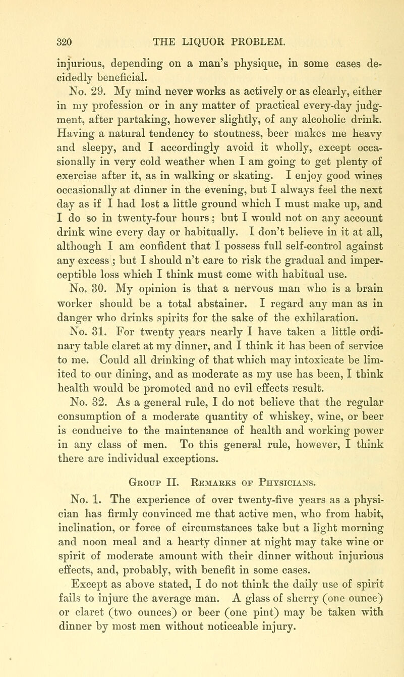 injurious, depending on a man's physique, in some cases de- cidedly beneficial. No. 29. My mind never works as actively or as clearly, either in my profession or in any matter of practical every-day judg- ment, after partaking, however slightly, of any alcoholic drink. Having a natural tendency to stoutness, beer makes me heavy and sleepy, and I accordingly avoid it wholly, except occa- sionally in very cold weather when I am going to get plenty of exercise after it, as in walking or skating. I enjoy good wines occasionally at dinner in the evening, but I always feel the next day as if I had lost a little ground which I must make up, and I do so in twenty-four hours; but I would not on any account drink wine every day or habitually. I don't believe in it at all, although I am confident that I possess full self-control against any excess ; but I should n't care to risk the gradual and imper- ceptible loss which I think must come with habitual use. No. 30. My opinion is that a nervous man who is a brain worker should be a total abstainer. I regard any man as in danger who drinks spirits for the sake of the exhilaration. No. 31. For twenty years nearly I have taken a little ordi- nary table claret at my dinner, and I think it has been of service to me. Could all drinking of that which may intoxicate be lim- ited to our dining, and as moderate as my use has been, I think health would be promoted and no evil effects result. No. 32. As a general rule, I do not believe that the regular consumption of a moderate quantity of whiskey, wine, or beer is conducive to the maintenance of health and working power in any class of men. To this general rule, however, I think there are individual exceptions. Group II. Remarks of Physicians. No. 1. The experience of over twenty-five years as a physi- cian has firmly convinced me that active men, who from habit, inclination, or force of circumstances take but a light morning and noon meal and a hearty dinner at night may take wine or spirit of moderate amount with their dinner without injurious effects, and, probably, with benefit in some cases. Except as above stated, I do not think the daily use of spirit fails to injure the average man. A glass of sherry (one ounce) or claret (two ounces) or beer (one pint) may be taken with dinner by most men without noticeable injury.