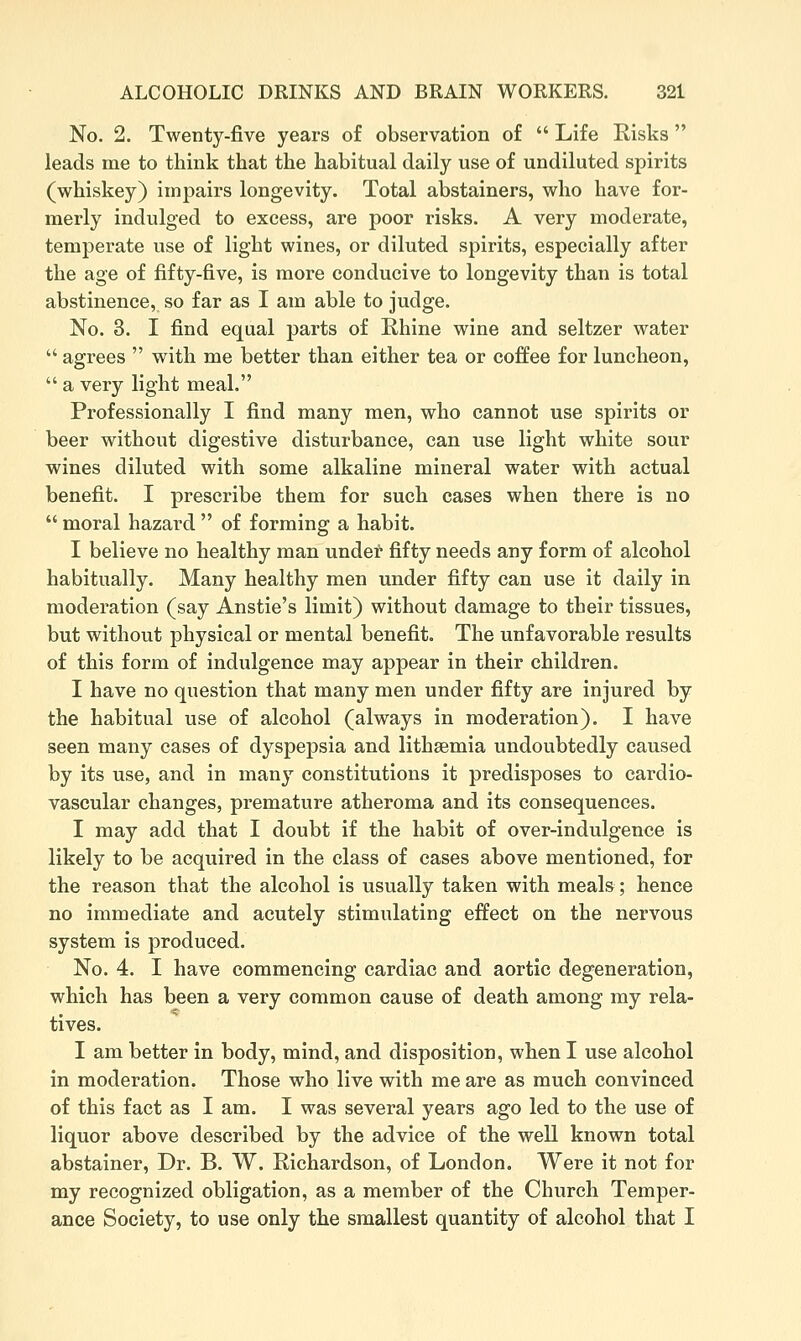 No. 2. Twenty-five years of observation of  Life Risks  leads me to think that the habitual daily use of undiluted spirits (whiskey) impairs longevity. Total abstainers, who have for- merly indulged to excess, are poor risks. A very moderate, temperate use of light wines, or diluted spirits, especially after the age of fifty-five, is more conducive to longevity than is total abstinence, so far as I am able to judge. No. 3. I find equal parts of Rhine wine and seltzer water  agrees  with me better than either tea or coffee for luncheon,  a very light meal. Professionally I find many men, who cannot use spirits or beer without digestive disturbance, can use light white sour wines diluted with some alkaline mineral water with actual benefit. I prescribe them for such cases when there is no moral hazard of forming a habit. I believe no healthy man under fifty needs any form of alcohol habitually. Many healthy men under fifty can use it daily in moderation (say Anstie's limit) without damage to their tissues, but without physical or mental benefit. The unfavorable results of this form of indulgence may appear in their children. I have no question that many men under fifty are injured by the habitual use of alcohol (always in moderation). I have seen many cases of dyspepsia and lithaemia undoubtedly caused by its use, and in many constitutions it predisposes to cardio- vascular changes, premature atheroma and its consequences. I may add that I doubt if the habit of over-indulgence is likely to be acquired in the class of cases above mentioned, for the reason that the alcohol is usually taken with meals; hence no immediate and acutely stimulating effect on the nervous system is produced. No. 4. I have commencing cardiac and aortic degeneration, which has been a very common cause of death among my rela- tives. I am better in body, mind, and disposition, when I use alcohol in moderation. Those who live with me are as much convinced of this fact as I am. I was several years ago led to the use of liquor above described by the advice of the well known total abstainer, Dr. B. W. Richardson, of London. Were it not for my recognized obligation, as a member of the Church Temper- ance Society, to use only the smallest quantity of alcohol that I