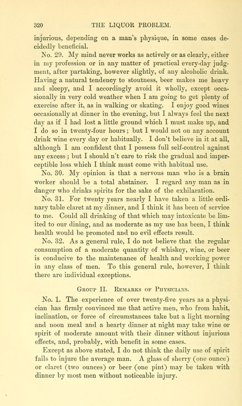 injurious, depending on a man's physique, in some cases de- cidedly beneficial. No. 29. My mind never works as actively or as clearly, either in my profession or in any matter of practical every-day judg- ment, after partaking, however slightly, of any alcoholic drink. Having a natural tendency to stoutness, beer makes me heavy and sleepy, and I accordingly avoid it wholly, except occa- sionally in very cold weather when I am going to get plenty of exercise after it, as in walking or skating. I enjoy good wines occasionally at dinner in the evening, but I always feel the next day as if I had lost a little ground which I must make up, and I do so in twenty-four hours; but I would not on any account drink wine every day or habitually. I don't believe in it at all, although I am confident that I possess full self-control against any excess ; but I should n't care to risk the gradual and imper- ceptible loss which I think must come with habitual use. No. 30. My opinion is that a nervous man who is a brain worker should be a total abstainer. I regard any man as in danger who drinks spirits for the sake of the exhilaration. No. 31. For twenty years nearly I have taken a little ordi- nary table claret at my dinner, and I think it has been of service to me. Could all drinking of that which may intoxicate be lim- ited to our dining, and as moderate as my use has been, I think health would be promoted and no evil effects result. No. 32. As a general rule, I do not believe that the regular consumption of a moderate quantity of whiskey, wine, or beer is conducive to the maintenance of health and working power in any class of men. To this general rule, however, I think there are individual exceptions. Group II. Remarks of Physicians. No. 1. The experience of over twenty-five years as a physi- cian has firmly convinced me that active men, who from habit, inclination, or force of circumstances take but a light morning and noon meal and a hearty dinner at night may take wine or spirit of moderate amount with their dinner without injurious effects, and, probably, with benefit in some cases. Except as above stated, I do not think the daily use of spirit fails to injure the average man. A glass of sherry (one ounce) or claret (two ounces) or beer (one pint) may be taken with dinner by most men without noticeable injury.
