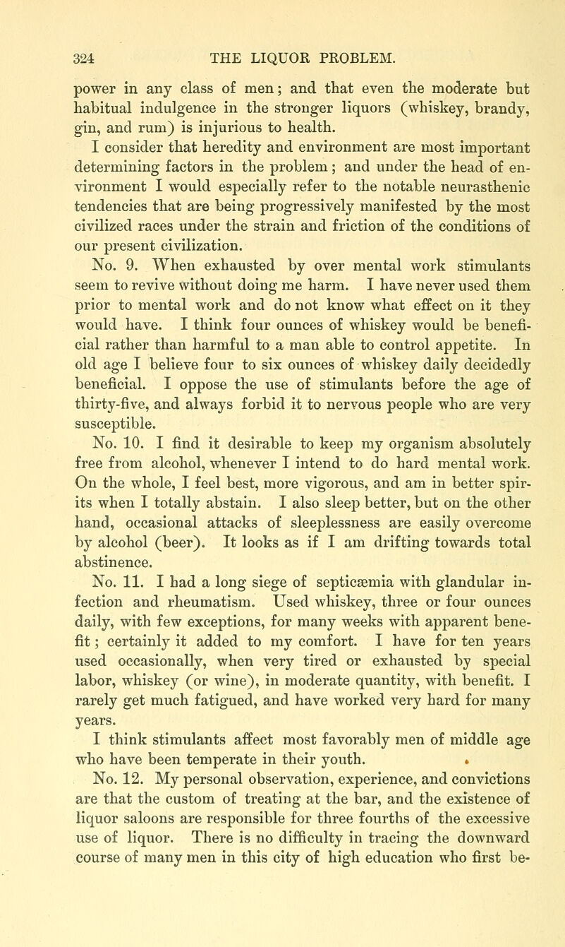 power in any class of men; and that even the moderate but habitual indulgence in the stronger liquors (whiskey, brandy, gin, and rum) is injurious to health. I consider that heredity and environment are most important determining factors in the problem; and under the head of en- vironment I would especially refer to the notable neurasthenic tendencies that are being progressively manifested by the most civilized races under the strain and friction of the conditions of our present civilization. No. 9. When exhausted by over mental work stimulants seem to revive without doing me harm. I have never used them prior to mental work and do not know what effect on it they would have. I think four ounces of whiskey would be benefi- cial rather than harmful to a man able to control appetite. In old age I believe four to six ounces of whiskey daily decidedly beneficial. I oppose the use of stimulants before the age of thirty-five, and always forbid it to nervous people who are very susceptible. No. 10. I find it desirable to keep my organism absolutely free from alcohol, whenever I intend to do hard mental work. On the whole, I feel best, more vigorous, and am in better spir- its when I totally abstain. I also sleep better, but on the other hand, occasional attacks of sleeplessness are easily overcome by alcohol (beer). It looks as if I am drifting towards total abstinence. No. 11. I had a long siege of septicsemia with glandular in- fection and rheumatism. Used whiskey, three or four ounces daily, with few exceptions, for many weeks with apparent bene- fit ; certainly it added to my comfort. I have for ten years used occasionally, when very tired or exhausted by special labor, whiskey (or wine), in moderate quantity, with benefit. I rarely get much fatigued, and have worked very hard for many years. I think stimulants affect most favorably men of middle age who have been temperate in their youth. * No. 12. My personal observation, experience, and convictions are that the custom of treating at the bar, and the existence of liquor saloons are responsible for three fourths of the excessive use of liquor. There is no difficulty in tracing the downward course of many men in this city of high education who first be-