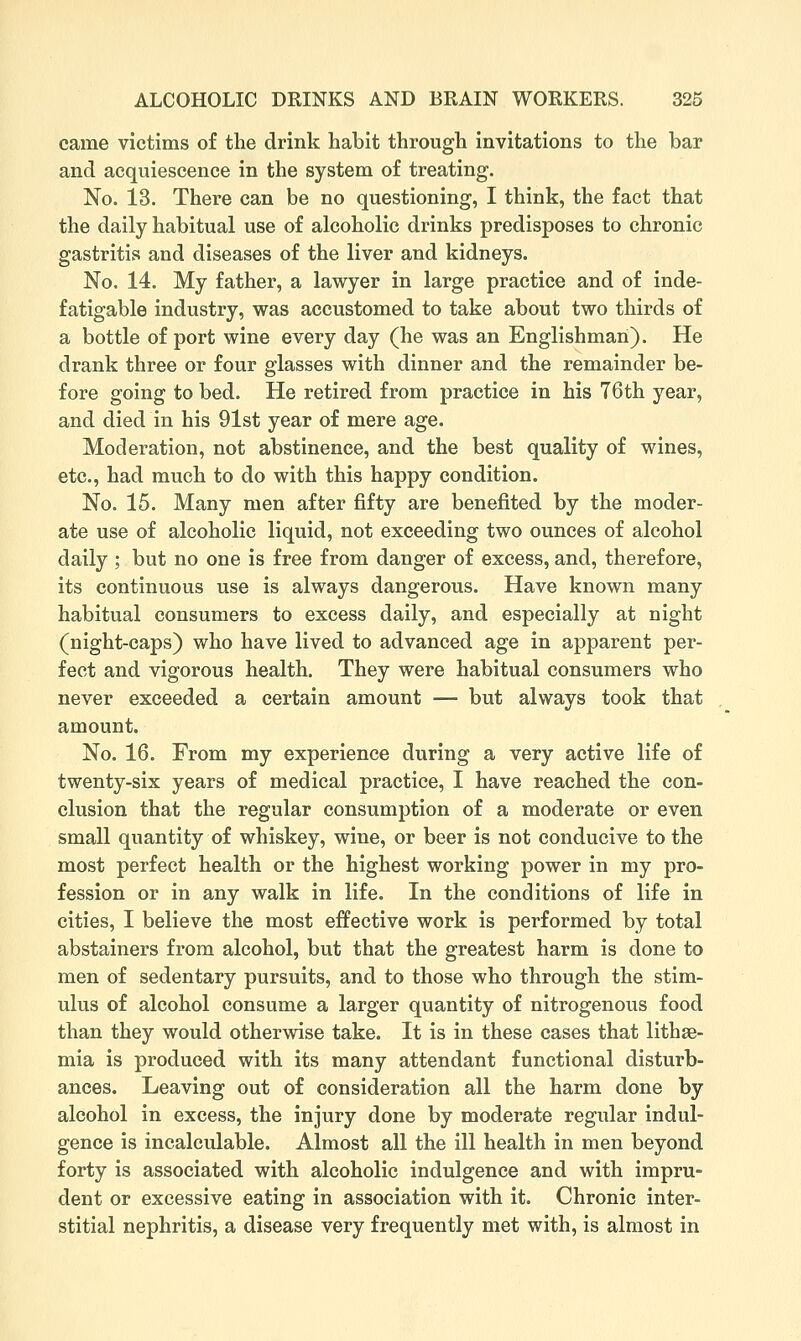 came victims of the drink habit through invitations to the bar and acquiescence in the system of treating. No. 13. There can be no questioning, I think, the fact that the daily habitual use of alcoholic drinks predisposes to chronic gastritis and diseases of the liver and kidneys. No. 14. My father, a lawyer in large practice and of inde- fatigable industry, was accustomed to take about two thirds of a bottle of port wine every day (he was an Englishman). He drank three or four glasses with dinner and the remainder be- fore going to bed. He retired from practice in his 76th year, and died in his 91st year of mere age. Moderation, not abstinence, and the best quality of wines, etc., had much to do with this happy condition. No. 15. Many men after fifty are benefited by the moder- ate use of alcoholic liquid, not exceeding two ounces of alcohol daily ; but no one is free from danger of excess, and, therefore, its continuous use is always dangerous. Have known many habitual consumers to excess daily, and especially at night (night-caps) who have lived to advanced age in apparent per- fect and vigorous health. They were habitual consumers who never exceeded a certain amount — but always took that amount. No. 16. From my experience during a very active life of twenty-six years of medical practice, I have reached the con- clusion that the regular consumption of a moderate or even small quantity of whiskey, wine, or beer is not conducive to the most perfect health or the highest working power in my pro- fession or in any walk in life. In the conditions of life in cities, I believe the most effective work is performed by total abstainers from alcohol, but that the greatest harm is done to men of sedentary pursuits, and to those who through the stim- ulus of alcohol consume a larger quantity of nitrogenous food than they would otherwise take. It is in these cases that lithae- mia is produced with its many attendant functional disturb- ances. Leaving out of consideration all the harm done by alcohol in excess, the injury done by moderate regular indul- gence is incalculable. Almost all the ill health in men beyond forty is associated with alcoholic indulgence and with impru- dent or excessive eating in association with it. Chronic inter- stitial nephritis, a disease very frequently met with, is almost in