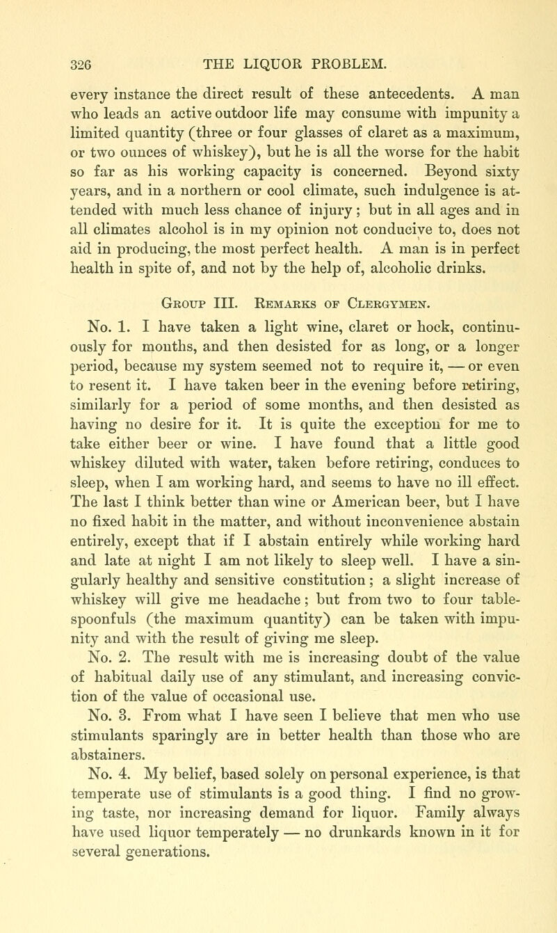 every instance the direct result of these antecedents. A man who leads an active outdoor life may consume with impunity a limited quantity (three or four glasses of claret as a maximum, or two ounces of whiskey), but he is all the worse for the habit so far as his working capacity is concerned. Beyond sixty years, and in a northern or cool climate, such indulgence is at- tended with much less chance of injury ; but in all ages and in all climates alcohol is in my opinion not conducive to, does not aid in producing, the most perfect health. A man is in perfect health in spite of, and not by the help of, alcoholic drinks. Group III. Eemarks of Clergymen. No. 1. I have taken a light wine, claret or hock, continu- ously for months, and then desisted for as long, or a longer period, because my system seemed not to require it, — or even to resent it. I have taken beer in the evening before retiring, similarly for a period of some months, and then desisted as having no desire for it. It is quite the exception for me to take either beer or wine. I have found that a little good whiskey diluted with water, taken before retiring, conduces to sleep, when I am working hard, and seems to have no ill effect. The last I think better than wine or American beer, but I have no fixed habit in the matter, and without inconvenience abstain entirely, except that if I abstain entirely while working hard and late at night I am not likely to sleep well. I have a sin- gularly healthy and sensitive constitution; a slight increase of whiskey will give me headache; but from two to four table- spoonfuls (the maximum quantity) can be taken with impu- nity and with the result of giving me sleep. No. 2. The result with me is increasing doubt of the value of habitual daily use of any stimulant, and increasing convic- tion of the value of occasional use. No. 3. From what I have seen I believe that men who use stimulants sparingly are in better health than those who are abstainers. No. 4. My belief, based solely on personal experience, is that temperate use of stimulants is a good thing. I find no grow- ing taste, nor increasing demand for liquor. Family always have used liquor temperately — no drunkards known in it for several generations.