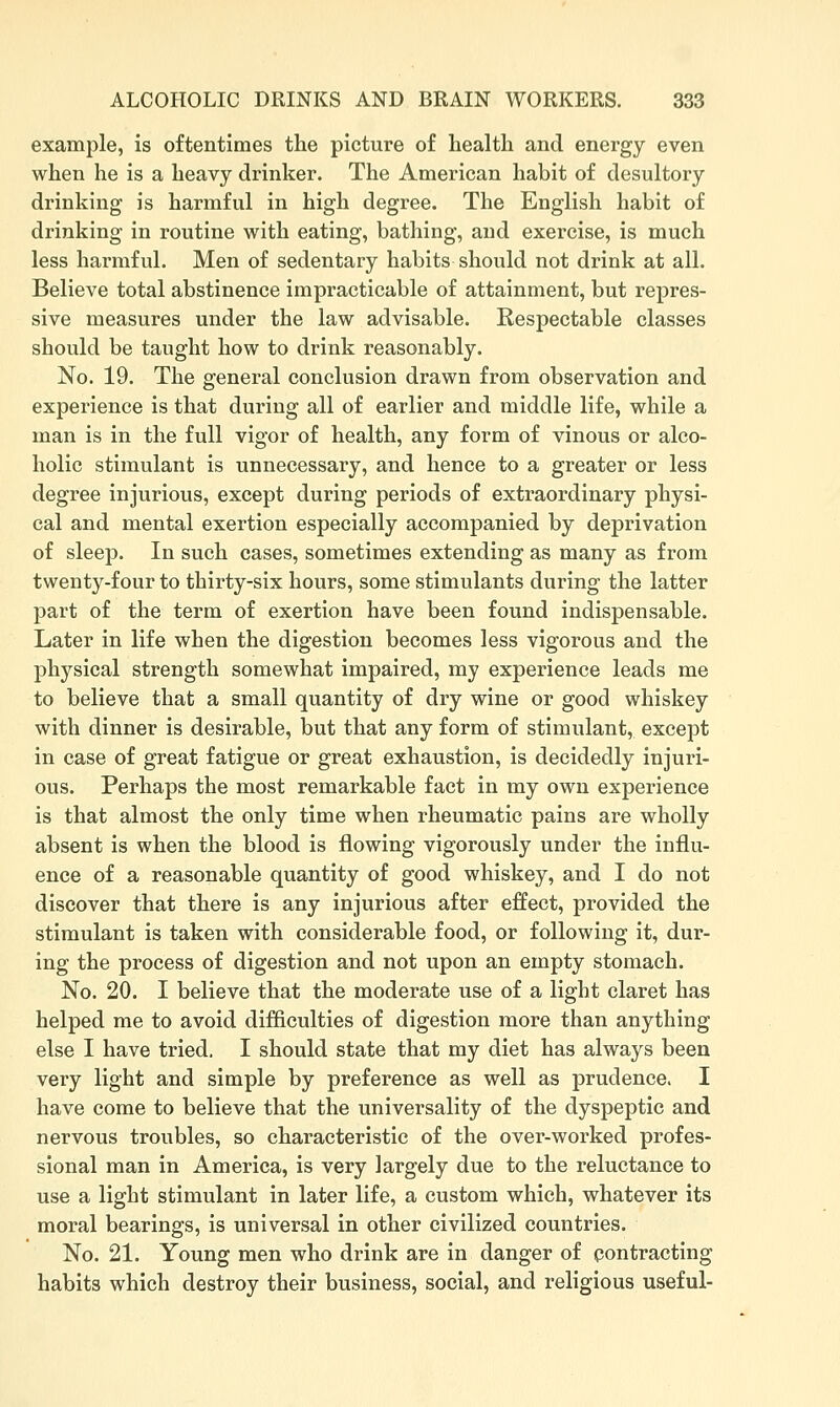 example, is oftentimes the picture of health and energy even when he is a heavy drinker. The American habit of desultory drinking is harmful in high degree. The English habit of drinking in routine with eating, bathing, and exercise, is much less harmful. Men of sedentary habits should not drink at all. Believe total abstinence impracticable of attainment, but repres- sive measures under the law advisable. Respectable classes should be taught how to drink reasonably. No. 19. The general conclusion drawn from observation and experience is that during all of earlier and middle life, while a man is in the full vigor of health, any form of vinous or alco- holic stimulant is unnecessary, and hence to a greater or less degree injurious, except during periods of extraordinary physi- cal and mental exertion especially accompanied by deprivation of sleep. In such cases, sometimes extending as many as from twenty-four to thirty-six hours, some stimulants during the latter part of the term of exertion have been found indispensable. Later in life when the digestion becomes less vigorous and the physical strength somewhat impaired, my experience leads me to believe that a small quantity of dry wine or good whiskey with dinner is desirable, but that any form of stimulant, except in case of great fatigue or great exhaustion, is decidedly injuri- ous. Perhaps the most remarkable fact in my own experience is that almost the only time when rheumatic pains are wholly absent is when the blood is flowing vigorously under the influ- ence of a reasonable quantity of good whiskey, and I do not discover that there is any injurious after effect, provided the stimulant is taken with considerable food, or following it, dur- ing the process of digestion and not upon an empty stomach. No. 20. I believe that the moderate use of a light claret has helped me to avoid difficulties of digestion more than anything else I have tried. I should state that my diet has always been very light and simple by preference as well as prudence. I have come to believe that the universality of the dyspeptic and nervous troubles, so characteristic of the over-worked profes- sional man in America, is very largely due to the reluctance to use a light stimulant in later life, a custom which, whatever its moral bearings, is universal in other civilized countries. No. 21. Young men who drink are in danger of pontracting habits which destroy their business, social, and religious useful-