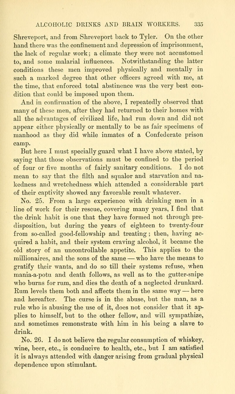 Shreveport, and from Shreveport back to Tyler. On tlie other hand there was the confinement and depression of imprisonment, the lack of regular work; a climate they were not accustomed to, and some malarial influences. Notwithstanding the latter conditions these men improved physically and mentally in such a marked degree that other officers agreed with me, at the time, that enforced total abstinence was the very best con- dition that could be imposed upon them. And in confirmation of the above, I repeatedly observed that many of these men, after they had returned to their homes with all the advantages of civilized life, had run down and did not appear either physically or mentally to be as fair specimens of manhood as they did while inmates of a Confederate prison camp. But here I must specially guard what I have above stated, by saying that those observations must be confined to the period of four or five months of fairly sanitary conditions. I do not mean to say that the filth and squalor and starvation and na- kedness and wretchedness which attended a considerable part of their captivity showed any favorable result whatever. No. 25. From a large experience with drinking men in a line of work for their rescue, covering many years, I find that the drink habit is one that they have formed not through pre- disposition, but during the years of eighteen to twenty-four from so-called good-fellowship and treating; then, having ac- quired a habit, and their system craving alcohol, it became the old story of an uncontrollable appetite. This applies to the millionaires, and the sons of the same —- who have the means to gratify their wants, and do so till their systems refuse, when mania-a-potu and death follows, as well as to the gutter-snipe who burns for rum, and dies the death of a neglected drunkard. Rum levels them both and affects them in the same way — here and hereafter. The curse is in the abuse, but the man, as a rule who is abusing the use of it, does not consider that it ap- plies to himself, but to the other fellow, and will sympathize, and sometimes remonstrate with him in his being a slave to drink. No. 26. I do not believe the regular consumption of whiskey, wine, beer, etc., is conducive to health, etc., but I am satisfied it is always attended with danger arising from gradual physica] dependence upon stimulant.