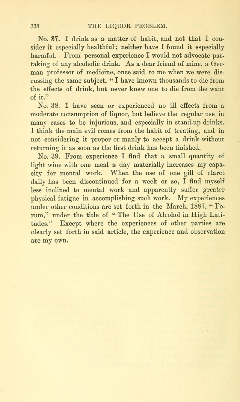 No. 3T. I drink as a matter of habit, and not that I con- sider it especially healthful; neither have I found it especially harmful. From personal experience I would not advocate par- taking of any alcoholic drink. As a dear friend of mine, a Ger- man professor of medicine, once said to me when we were dis- cussing the same subject,  I have known thousands to die from the effects of drink, but never knew one to die from the want of it. No. 38. T have seen or experienced no ill effects from a moderate consumption of liquor, but believe the regular use in many cases to be injurious, and especially in stand-up drinks. I think the main evil comes from the habit of treating, and in not considering it proper or manly to accept a drink without returning it as soon as the first drink has been finished. No. 39. From experience I find that a small quantity of light wine with one meal a day materially increases my capa- city for mental work. When the use of one gill of claret daily has been discontinued for a week or so, I find myself less inclined to mental work and apparently suffer greater physical fatigue in accomplishing such work. My experiences under other conditions are set forth in the March, 1887,  Fo- rum, under the title of  The Use of Alcohol in High Lati- tudes. Except where the experiences of other parties are clearly set forth in said article, the experience and observation are my own.