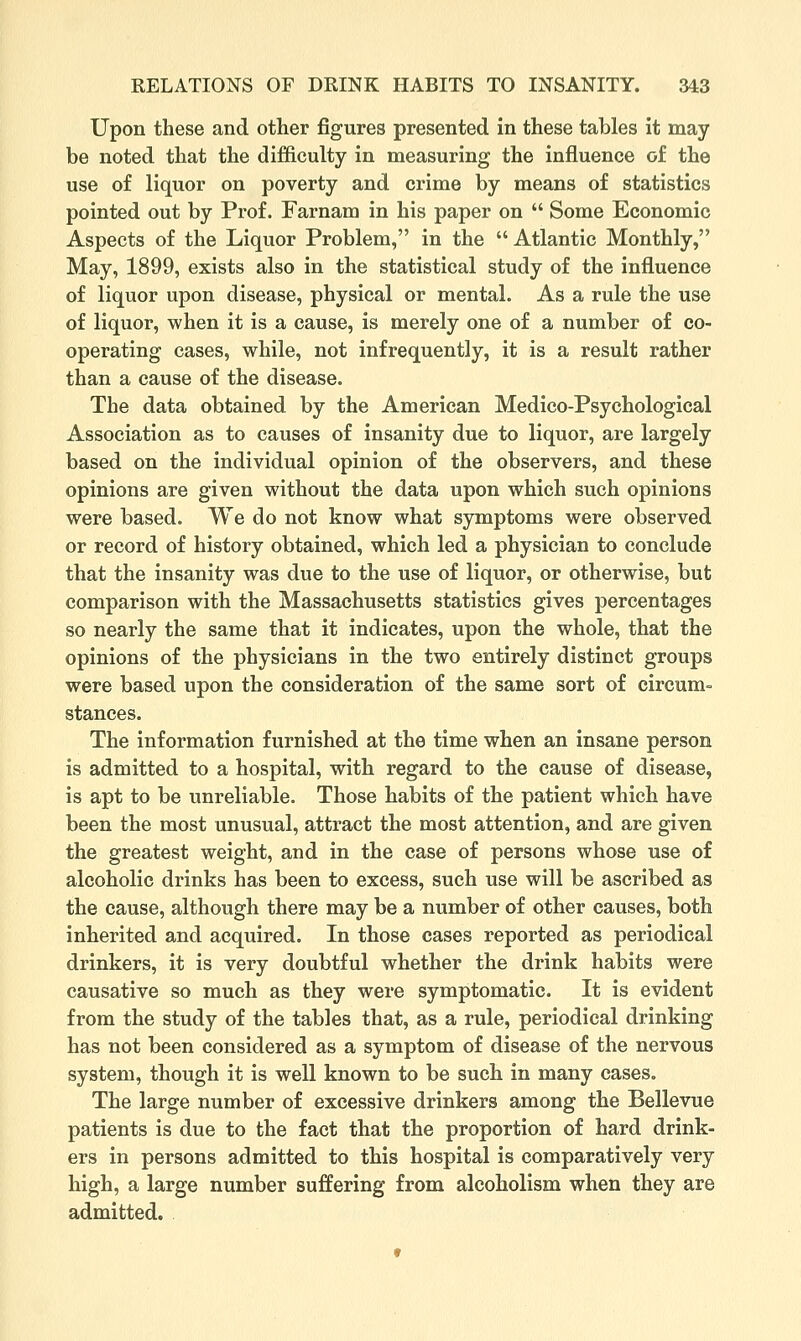 Upon these and other figures presented in these tables it may be noted that the difficulty in measuring the influence of the use of liquor on poverty and crime by means of statistics pointed out by Prof. Farnam in his paper on  Some Economic Aspects of the Liquor Problem, in the  Atlantic Monthly, May, 1899, exists also in the statistical study of the influence of liquor upon disease, physical or mental. As a rule the use of liquor, when it is a cause, is merely one of a number of co- operating cases, while, not infrequently, it is a result rather than a cause of the disease. The data obtained by the American Medico-Psychological Association as to causes of insanity due to liquor, are largely based on the individual opinion of the observers, and these opinions are given without the data upon which such opinions were based. We do not know what symptoms were observed or record of history obtained, which led a physician to conclude that the insanity was due to the use of liquor, or otherwise, but comparison with the Massachusetts statistics gives percentages so nearly the same that it indicates, upon the whole, that the opinions of the physicians in the two entirely distinct groups were based upon the consideration of the same sort of circum- stances. The information furnished at the time when an insane person is admitted to a hospital, with regard to the cause of disease, is apt to be unreliable. Those habits of the patient which have been the most unusual, attract the most attention, and are given the greatest weight, and in the case of persons whose use of alcoholic drinks has been to excess, such use will be ascribed as the cause, although there may be a number of other causes, both inherited and acquired. In those cases reported as periodical drinkers, it is very doubtful whether the drink habits were causative so much as they were symptomatic. It is evident from the study of the tables that, as a rule, periodical drinking has not been considered as a symptom of disease of the nervous system, though it is well known to be such in many cases. The large number of excessive drinkers among the Bellevue patients is due to the fact that the proportion of hard drink- ers in persons admitted to this hospital is comparatively very high, a large number suffering from alcoholism when they are admitted.