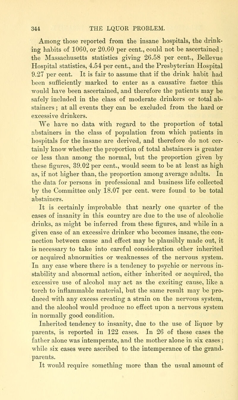 Among those reported from the insane hospitals, the drink- ing habits of 1060, or 20,60 per cent., could not be ascertained ; the Massachusetts statistics giving 26.58 per cent., Bellevue Hospital statistics, 4.54 per cent., and the Presbyterian Hospital 9.27 per cent. It is fair to assume that if the drink habit had been sufficiently marked to enter as a causative factor this would have been ascertained, and therefore the patients may be safely included in the class of moderate drinkers or total ab- stainers ; at all events they can be excluded from the hard or excessive drinkers. We have no data with regard to the proportion of total abstainers in the class of population from which patients in hospitals for the insane are derived, and therefore do not cer- tainly know whether the proportion of total abstainers is greater or less than among the normal, but the proportion given by these figures, 39.02 per cent., would seem to be at least as high as, if not higher than, the proportion among average adults. In the data for persons in professional and business life collected by the Committee only 18.07 per cent, were found to be total abstainers. It is certainly improbable that nearly one quarter of the cases of insanity in this country are due to the use of alcoholic drinks, as might be inferred from these figures, and while in a given case of an excessive drinker who becomes insane, the con- nection between cause and effect may be plausibly made out, it is necessary to take into careful consideration other inherited or acquired abnormities or weaknesses of the nervous system. In any case where there is a tendency to psychic or nervous in- stability and abnormal action, either inherited or acquired, the excessive use of alcohol may act as the exciting cause, like a torch to inflammable material, but the same result may be pro- duced with any excess creating a strain on the nervous system, and the alcohol would produce no effect upon a nervous system in normally good condition. Inherited tendency to insanity, due to the use of liquor by parents, is reported in 122 cases. In 26 of these cases the father alone was intemperate, and the mother alone in six cases; while six cases were ascribed to the intemperance of the grand- parents. It would require something more than the usual amount of