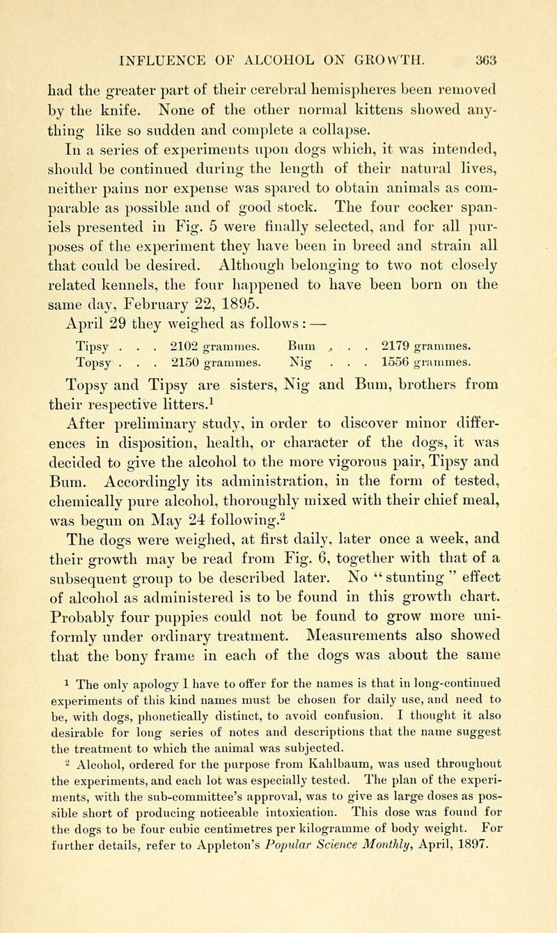 had the greater part of their cerebral hemispheres been removed by the knife. None of the other normal kittens sliowed any- thing like so sudden and complete a collapse. In a series of experiments upon dogs which, it was intended, should be continued during the length of their natural lives, neither pains nor expense was spared to obtain animals as com- parable as possible and of good stock. The four cocker span- iels presented in Fig. 5 were finally selected, and for all pur- poses of the experiment they have been in breed and strain all that could be desired. Although belonging to two not closely related kennels, the four happened to have been born on the same day, February 22, 1895. April 29 they weighed as follows: — Tipsy . . . 2102 grammes. Bum . . . 2179 grammes. Topsy . . . 2150 grammes. Nig . . . 1556 grammes. Topsy and Tipsy are sisters, Nig and Bum, brothers from their respective litters.^ After preliminary study, in order to discover minor differ- ences in disposition, health, or character of the dogs, it was decided to give the alcohol to the more vigorous pair, Tipsy and Bum. Accordingly its administration, in the form of tested, chemically pure alcohol, thoroughly mixed with their chief meal, was begun on May 24 following.^ The dogs were weighed, at first daily, later once a week, and their growth may be read from Fig. 6, together with that of a subsequent group to be described later. No  stunting  effect of alcohol as administered is to be found in this growth chart. Probably four puppies could not be found to grow more uni- formly under ordinary treatment. Measurements also showed that the bony frame in each of the dogs was about the same 1 The only apology 1 have to offer for the names is that in long-continued experiments of this kind names must be chosen for daily use, and need to be, with dogs, phonetically distinct, to avoid confusion. I thought it also desirable for long series of notes and descriptions that the name suggest the treatment to which the animal was subjected. 2 Alcohol, ordered for the purpose from Kahlbaum, was used throughout the experiments, and each lot was especially tested. The plan of the experi- ments, with the sub-committee's approval, was to give as large doses as pos- sible short of producing noticeable intoxication. This dose was found for the dogs to be four cubic centimetres per kilogramme of body weight. For further details, refer to Appleton's Popular Science Monthly, April, 1897.
