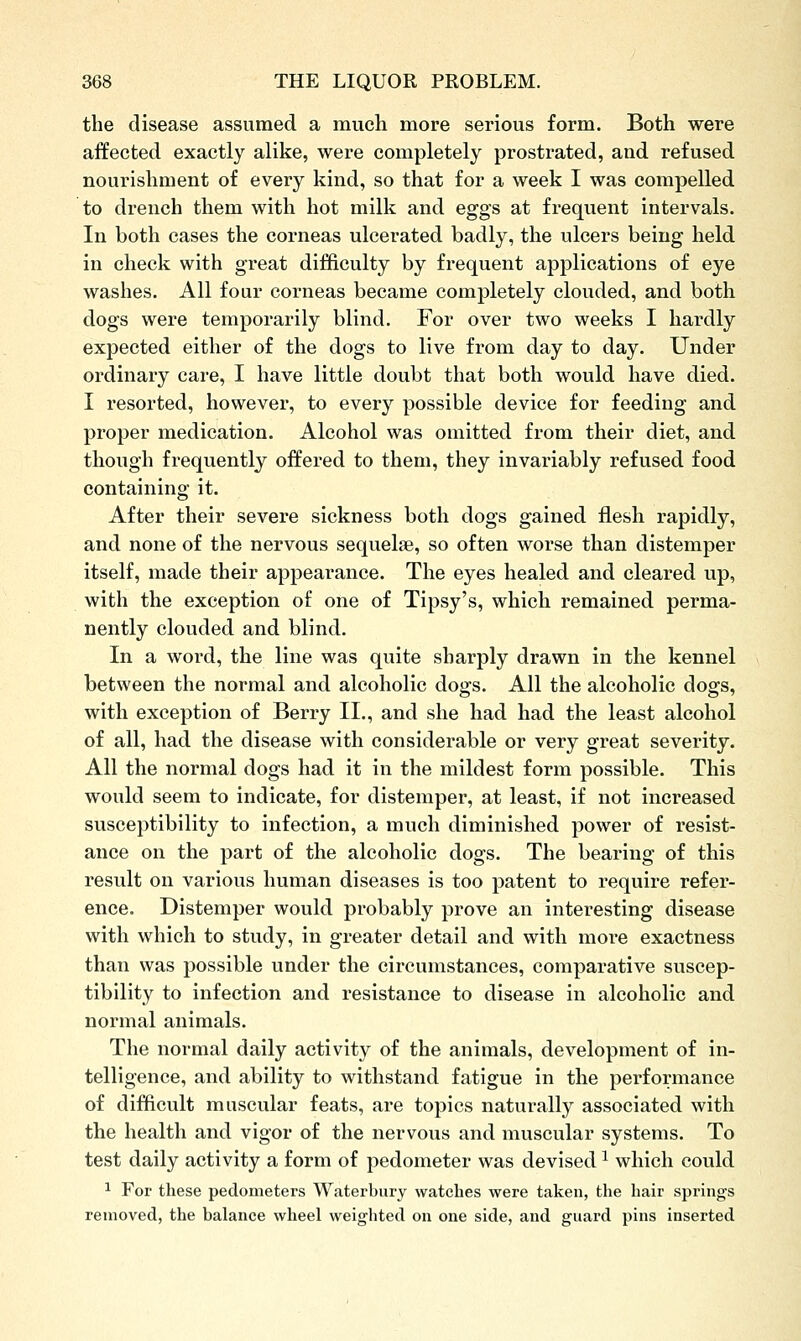 the disease assumed a much more serious form. Both were affected exactly alike, were completely prostrated, and refused nourishment of every kind, so that for a week I was compelled to drench them with hot milk and eggs at frequent intervals. In both cases the corneas ulcerated badly, the ulcers being held in check with great difficulty by frequent applications of eye washes. All four corneas became completely clouded, and both dogs were temporarily blind. For over two weeks I hardly expected either of the dogs to live from day to day. Under ordinary care, I have little doubt that both would have died. I resorted, however, to every possible device for feeding and proper medication. Alcohol was omitted from their diet, and though frequently offered to them, they invariably refused food containing it. After their severe sickness both dogs gained flesh rapidly, and none of the nervous sequelae, so often worse than distemper itself, made their appearance. The eyes healed and cleared up, with the exception of one of Tipsy's, which remained perma- nently clouded and blind. In a word, the line was quite sharply drawn in the kennel between the normal and alcoholic dogs. All the alcoholic dogs, with exception of Berry II., and she had had the least alcohol of all, had the disease with considerable or very great severity. All the normal dogs had it in the mildest form possible. This would seem to indicate, for distemper, at least, if not increased susceptibility to infection, a much diminished power of resist- ance on the part of the alcoholic dogs. The bearing of this result on various human diseases is too patent to require refer- ence. Distemper would probably prove an interesting disease with which to study, in greater detail and with more exactness than was possible under the circumstances, comparative suscep- tibility to infection and resistance to disease in alcoholic and normal animals. The normal daily activity of the animals, development of in- telligence, and ability to withstand fatigue in the performance of difficult muscular feats, are topics naturally associated with the health and vigor of the nervous and muscular systems. To test daily activity a form of pedometer was devised ^ which could ^ For these pedometers Waterbury watches were taken, the hair springs removed, the balance wheel weighted on one side, and guard pins inserted