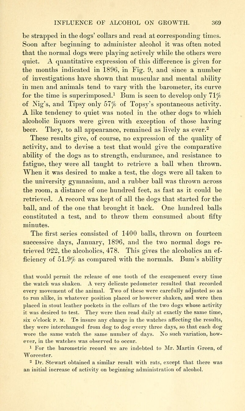 be straj)ped in the dogs' collars and read at corresponding times. Soon after beginning to administer alcohol it was often noted that the normal dogs were playing actively while the others were quiet. A quantitative expression of this difference is given for the months indicated in 1896, in Fig. 9, and since a number of investigations have shown that muscular and mental ability in men and animals tend to vary with the barometer, its curve for the time is superimposed.^ Bum is seen to develop only llfo of Nig's, and Tipsy only 51 fo of Topsy's spontaneous activity. A like tendency to quiet was noted in the other dogs to which alcoholic liquors were given with exception of those having beer. They, to all appearance, remained as lively as ever,^ These results give, of course, no expression of the quality of activity, and to devise a test that would give the comparative ability of the dogs as to strength, endurance, and resistance to fatigue, they were all taught to retrieve a ball when thrown. When it was desired to make a test, the dogs were all taken to the university gymnasium, and a rubber ball was thrown across the room, a distance of one hundred feet, as fast as it could be retrieved. A record was kept of all the dogs that started for the ball, and of the one that brought it back. One hundred balls constituted a test, and to throw them consumed about fifty minutes. The first series consisted of 1400 balls, thrown on fourteen successive days, January, 1896, and the two normal dogs re- trieved 922, the alcoholics, 478. This gives the alcoholics an ef- ficiency of 51.9^ as compared with the normals. Bum's ability that would permit the release of one tooth of the escapement every time the watch was shaken. A very delicate pedometer resulted that recorded every movement of the animal. Two of these were carefully adjusted so as to run alike, in whatever position placed or however shaken, and were then placed in stout leather pockets in the collars of the two dogs whose activity it was desired to test. They were then read daily at exactly the same time, six o'clock p. M. To insure any change in the watches affecting the results, they were interchanged from dog to dog every three days, so that each dog wore the same watch the same number of days. No such variation, how- ever, in the watches was observed to occur. 1 For the barometric record we are indebted to Mr. Martin Green, of Worcester. 2 Dr. Stewart obtained a similar result with rats, except that there was an initial increase of activity on beginning administration of alcohol.