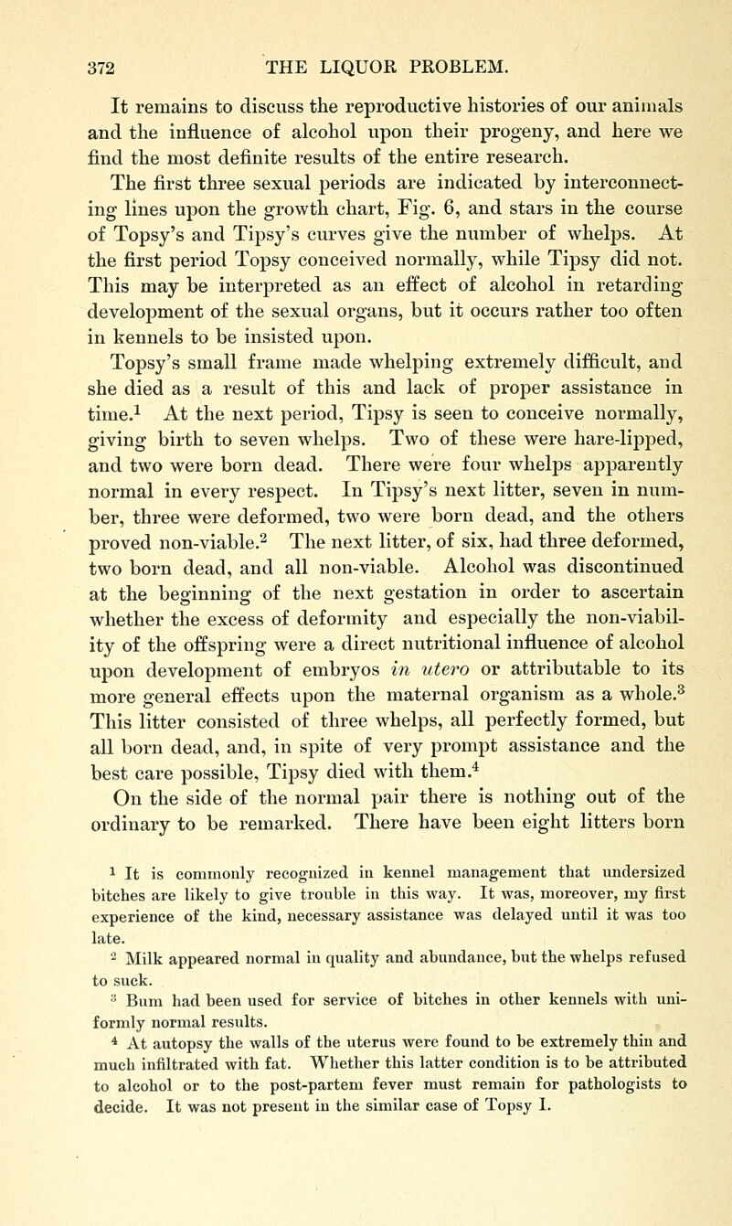 It remains to discuss the reproductive histories of our animals and the influence of alcohol upon their progeny, and here we find the most definite results of the entire research. The first three sexual periods are indicated by interconnect- ing lines upon the growth chart, Fig. 6, and stars in the course of Topsy's and Tipsy's curves give the number of whelps. At the first period Topsy conceived normally, while Tipsy did not. This may be interpreted as an effect of alcohol in retarding development of the sexual organs, but it occurs rather too often in kennels to be insisted upon. Topsy's small frame made whelping extremely difficult, and she died as a result of this and lack of proper assistance in time.^ At the next period. Tipsy is seen to conceive normally, giving birth to seven whelps. Two of these were hare-lipped, and two were born dead. There were four whelps apparently normal in every respect. In Tipsy's next litter, seven in num- ber, three were deformed, two were born dead, and the others proved non-viable.^ The next litter, of six, had three deformed, two born dead, and all non-viable. Alcohol was discontinued at the beginning of the next gestation in order to ascertain whether the excess of deformity and especially the non-viabil- ity of the offspring were a direct nutritional influence of alcohol upon development of embryos in utero or attributable to its more general effects upon the maternal organism as a whole.^ This litter consisted of three whelps, all perfectly formed, but all born dead, and, in spite of very prompt assistance and the best care possible, Tipsy died with them.^ On the side of the normal pair there is nothing out of the ordinary to be remarked. There have been eight litters born 1 It is commonly recognized in kennel management that undersized bitches are likely to give trouble in this way. It was, moreover, my first experience of the kind, necessary assistance was delayed until it was too late. 2 Milk appeared normal in quality and abundance, but the whelps refused to suck.  Bum had been used for service of bitches in other kennels with uni- formly normal results. * At autopsy the walls of the uterus were found to be extremely thin and much infiltrated with fat. Whether this latter condition is to be attributed to alcohol or to the post-partem fever must remain for pathologists to decide. It was not present in the similar case of Topsy I.