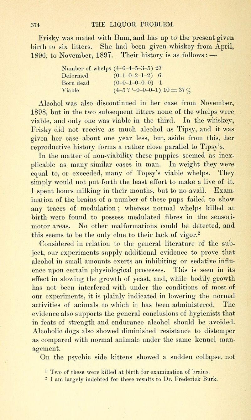 I risky was mated with Bum, and has up to the present given birth to six litters. She had been given whiskey from April, 1896, to November, 1897. Their history is as follows : — Number of whelps (4-6-4-5-3-5) 27 Deformed (0-1-0-2-1-2) 6 Born dead (0-0-1-0-0-0) 1 Viable (4-5 ? i-0-O-O-l) 10 = 37 cj^ Alcohol was also discontinued in her case from November, 1898, but in the two subsequent litters none of the whelps were viable, and only one was viable in the third. In the whiskey, Frisky did not receive as much alcohol as Tipsy, and it was given her case about one year less, but, aside from this, her reproductive history forms a rather close parallel to Tipsy's. In the matter of non-viability these puppies seemed as inex- plicable as many similar cases in man. In weight they were equal to, or exceeded, many of Topsy's viable whelps. They simply would not put forth the least effort to make a live of it. I spent hours milking in their mouths, but to no avail. Exam- ination of the brains of a number of these pups failed to show any traces of medulation ; whereas normal whelps killed at birth were found to possess medulated fibres in the sensori- motor areas. No other malformations could be detected, and this seems to be the only clue to their lack of vigor.^ Considered in relation to the general literature of the sub- ject, our experiments supply additional evidence to prove that alcohol in small amounts exerts an inhibiting or sedative influ- ence upon certain physiological processes. This is seen in its effect in slowing the growth of yeast, and, while bodily growth has not been interfered with under the conditions of most of our experiments, it is plainly indicated in lowering the normal activities of animals to which it has been administered. The evidence also supports the general conclusions of hygienists that in feats of strength and endurance alcohol should be avoided. Alcoholic dogs also showed diminished resistance to distemper as compared with normal animals under the same kennel man- agement. On the psychic side kittens showed a sudden collapse, not 1 Two of these were killed at birth for examination of brains. 2 I am largely indebted for these results to Dr. Frederick Burk.