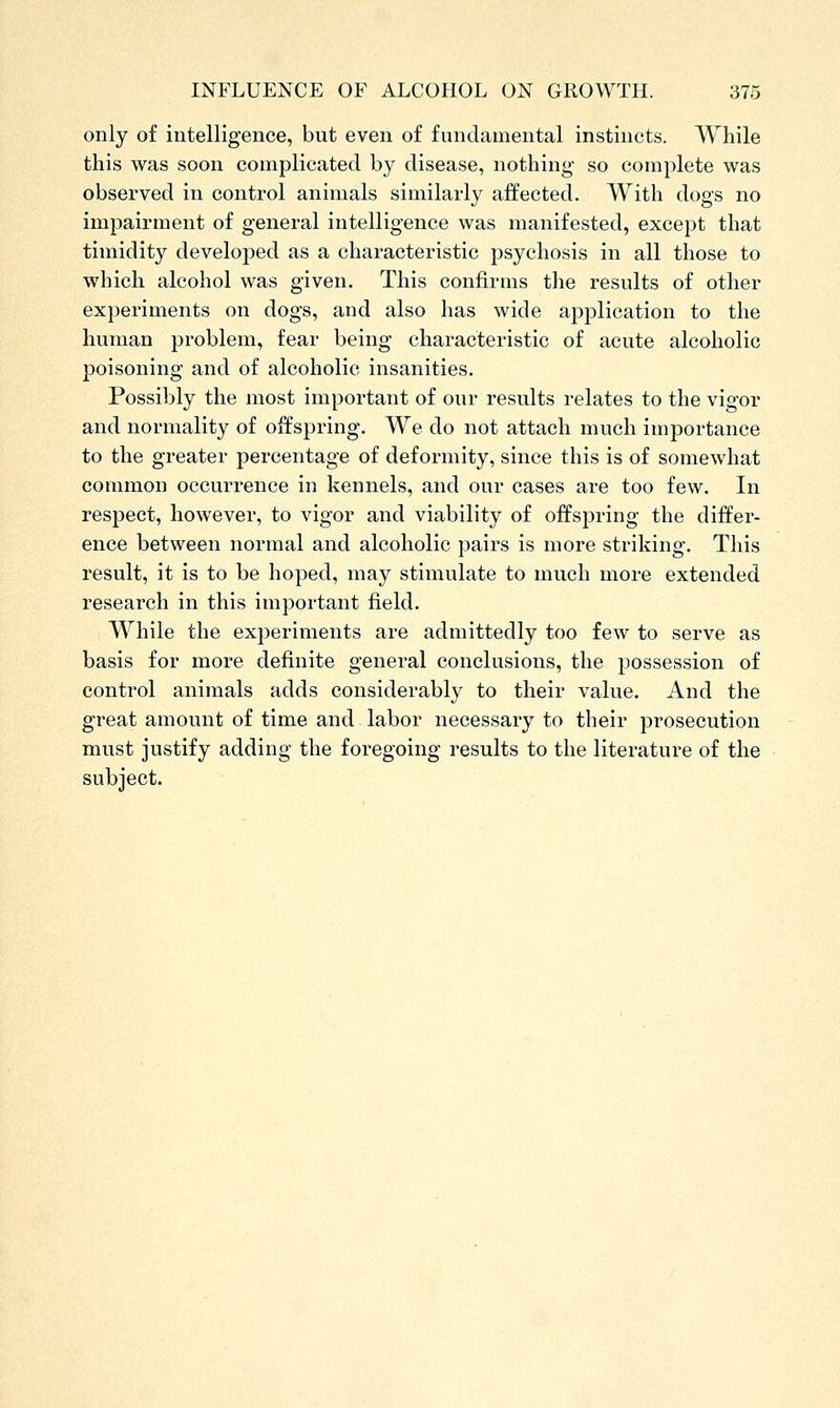 only of intelligence, but even of fundamental instincts. While this was soon complicated by disease, nothing so complete was observed in control animals similarly affected. With dogs no impairment of general intelligence was manifested, except that timidity developed as a characteristic psychosis in all those to which alcohol was given. This confirms the results of other experiments on dogs, and also has wide application to the human problem, fear being characteristic of acute alcoholic poisoning and of alcoholic insanities. Possibly the most important of our results relates to the vigor and normality of offspring. We do not attach much importance to the greater percentage of deformity, since this is of somewhat common occurrence in kennels, and our cases are too few. In respect, however, to vigor and viability of offspring the differ- ence between normal and alcoholic pairs is more striking. This result, it is to be hoped, may stimulate to much more extended research in this important field. While the experiments are admittedly too few to serve as basis for more definite general conclusions, the possession of control animals adds considerably to their value. And the great amount of time and labor necessary to their prosecution must justify adding the foregoing results to the literature of the subject.