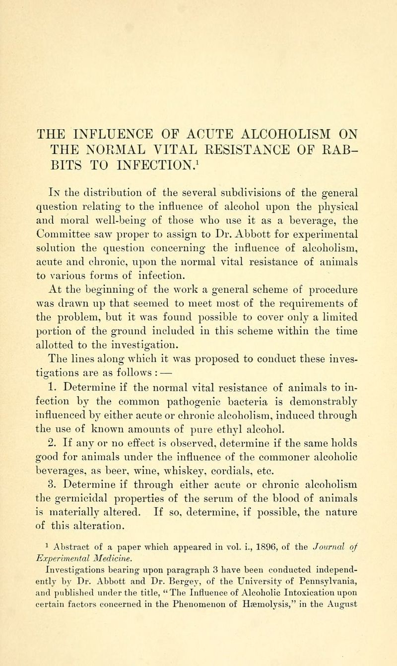 THE NORMAL VITAL RESISTANCE OF RAB- BITS TO INFECTION/ In the distribution of the several subdivisions of the general question relating to the influence of alcohol upon the iDhysical and moral well-being of those who use it as a beverage, the Committee saw proper to assign to Dr. Abbott for experimental solution the question concerning the influence of alcoholism, acute and chronic, upon the normal vital resistance of animals to various forms of infection. At the beginning of the work a general scheme of procedure was drawn up that seemed to meet most of the requirements of the problem, but it was found possible to cover only a limited portion of the ground included in this scheme within the time allotted to the investigation. The lines along which it was proposed to conduct these inves- tigations are as follows : — 1. Determine if the normal vital resistance of animals to in- fection by the common pathogenic bacteria is demonstrably influenced by either acute or chronic alcoholism, induced through the use of known amounts of pure ethyl alcohol. 2. If any or no effect is observed, determine if the same holds good for animals under the influence of the commoner alcoholic beverages, as beer, wine, whiskey, cordials, etc. 3. Determine if through either acute or chronic alcoholism the germicidal properties of the serum of the blood of animals is materially altered. If so, determine, if possible, the nature of this alteration. ^ Abstract of a paper which appeared in vol. i., 1896, of the Journal of Experimental Medicine. Investigations bearing upon paragraph 3 have been conducted independ- ently by Dr. Abbott and Dr. Bergey, of the University of Pennsylvania, and published under the title, The Influence of Alcoholic Intoxication upon certain factors concerned in the Phenomenon of Haemolysis, in the August