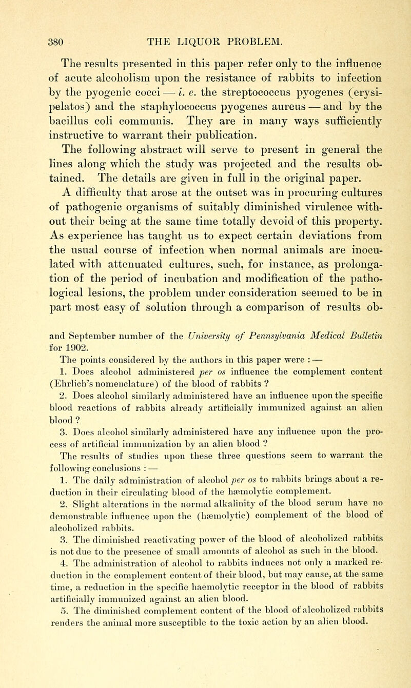 The results presented in this paj)er refer only to the influence of acute alcoholism upon the resistance of rabbits to infection by the pyogenic cocci — i. e. the streptococcus pyogenes (erysi- pelatos) and the staphylococcus pyogenes aureus — and by the bacillus coli communis. They are in many ways sufficiently instructive to warrant their publication. The following abstract will serve to present in general the lines along which the study was projected and the results ob- tained. The details are given in full in the original paper. A difficulty that arose at the outset was in procuring cultures of pathogenic organisms of suitably diminished virulence with- out their being at the same time totally devoid of this property. As experience has taught us to expect certain deviations from the usual course of infection when normal animals are inocu- lated with attenuated cultures, such, for instance, as prolonga- tion of the jDeriod of incubation and modification of the patho- logical lesions, the problem under consideration seemed to be in part most easy of solution through a comparison of results ob- and September number of the University of Pennsylvania Medical Bulletin for 1902. The points considered by the authors in this paper were : — 1. Does alcohol administered per os influence the complement content (Ehrlich's nomenclature) of the blood of rabbits ? 2. Does alcohol similarly administered have an influence upon the specific blood reactions of rabbits already artificially immunized against an alien blood ? 3. Does alcohol similarly administered have any influence upon the pro- cess of artificial immunization by an alien blood ? The results of studies upon these three questions seem to warrant the following conclusions : — 1. The daily administration of alcohol per os to rabbits brings about a re- duction in their circulating blood of the hsemolytic complement. 2. Slight alterations in the normal alkalinity of the blood serum have no demonstrable iufluence upon the (htemolytic) complement of the blood of alcoholized rabbits. 3. The diminished reactivating power of the blood of alcoholized rabbits is not due to the presence of small amounts of alcohol as such in the blood. 4. The administration of alcohol to rabbits induces not only a marked re- duction in the complement content of their blood, but may cause, at the same time, a reduction in the specific haemolytic receptor in the blood of rabbits artificially immunized against an alien blood. 5. The diminished complement content of the blood of alcoholized rabbits renders the animal more susceptible to the toxic action by an alien blood.