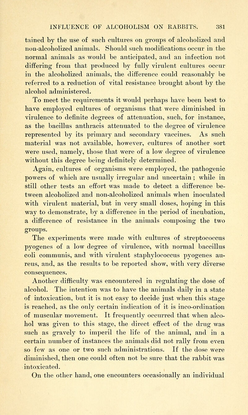 tained by the use of such cultures on groups of alcoholized and non-alcoholized animals. Should such modifications occur in the normal animals as would be anticipated, and an infection not differing from that produced by fully virulent cultures occur in the alcoholized animals, the difference could reasonably be referred to a reduction of vital resistance brought about by the alcohol administered. To meet the requirements it would perhaps have been best to have employed cultures of organisms that were diminished in virulence to definite degrees of attenuation, such, for instance, as the bacillus anthracis attenuated to the degree of virulence represented by its primary and secondary vaccines. As such material was not available, however, cultures of another sort were used, namely, those that were of a low degree of virulence without this degree being definitely determined. Again, cultures of organisms were employed, the pathogenic powers of which are usually irregular and uncertain; while in still other tests an effort was made to detect a difference be- tween alcoholized and non-alcoholized animals when inoculated with virulent material, but in very small doses, hoping in this way to demonstrate, by a difference in the period of incubation, a difference of resistance in the animals composing the two groups. The experiments were made with cultures of streptococcus pyogenes of a low degree of virulence, with normal baccillus coli communis, and with virulent staphylococcus pyogenes au- reus, and, as the results to be reported show, with very diverse consequences. Another difficulty was encountered in regulating the dose of alcohol. The intention was to have the animals daily in a state of intoxication, but it is not easy to decide just when this stage is reached, as the only certain indication of it is inco-ordination of muscular movemeiit. It frequently occurred that when alco- hol was given to this stage, the direct effect of the drug was such as gravely to imperil the life of the animal, and in a certain number of instances the animals did not rally from even so few as one or two such administrations. If the dose were diminished, then one could often not be sure that the rabbit was intoxicated. On the other hand, one encounters occasionally an individual