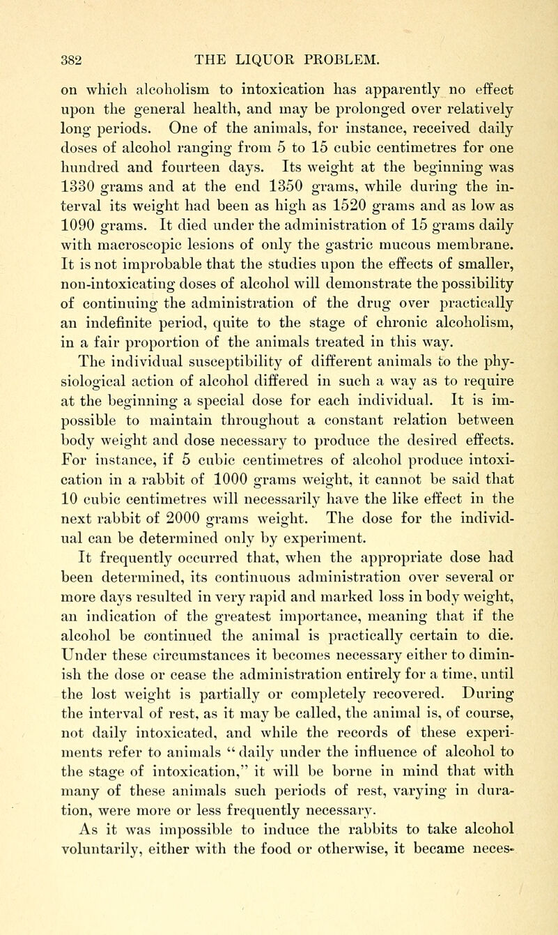 on which alcoholism to intoxication has apparently no effect upon the general health, and may be prolonged over relatively long periods. One of the animals, for instance, received daily doses of alcohol ranging from 5 to 15 cubic centimetres for one hundred and fourteen days. Its weight at the beginning was 1330 grams and at the end 1350 grams, while during the in- terval its weight had been as high as 1520 grams and as low as 1090 grams. It died under the administration of 15 grams daily with macroscopic lesions of only the gastric mucous membrane. It is not improbable that the studies upon the effects of smaller, non-intoxicating doses of alcohol will demonstrate the possibility of continuing the administration of the drug over practically an indefinite period, quite to the stage of chronic alcoholism, in a fair proportion of the animals treated in this way. The individual susceptibility of different animals to the phy- siological action of alcohol differed in such a way as to require at the beginning a special dose for each individual. It is im- possible to maintain throughout a constant relation between body weight and dose necessai-y to produce the desired effects. For instance, if 5 cubic centimetres of alcohol produce intoxi- cation in a rabbit of 1000 grams weight, it cannot be said that 10 cubic centimetres will necessarily have the like effect in the next rabbit of 2000 sframs weio-ht. The dose for the individ- ual can be determined only by experiment. It frequently occurred that, when the appropriate dose had been determined, its continuous administration over several or more days resulted in very rapid and marked loss in body weight, an indication of the greatest importance, meaning that if the alcohol be continued the animal is practically certain to die. Under these circumstances it becomes necessary either to dimin- ish the dose or cease the administration entirely for a time, until the lost weight is partially or completely recovered. During the interval of rest, as it may be called, the animal is, of course, not daily intoxicated, and while the records of these experi- ments refer to animals  daily under the influence of alcohol to the stage of intoxication, it will be borne in mind that with many of these animals such periods of rest, varying in dura- tion, were more or less frequently necessary. As it was impossible to induce the rabbits to take alcohol voluntarily, either with the food or otherwise, it became neces-