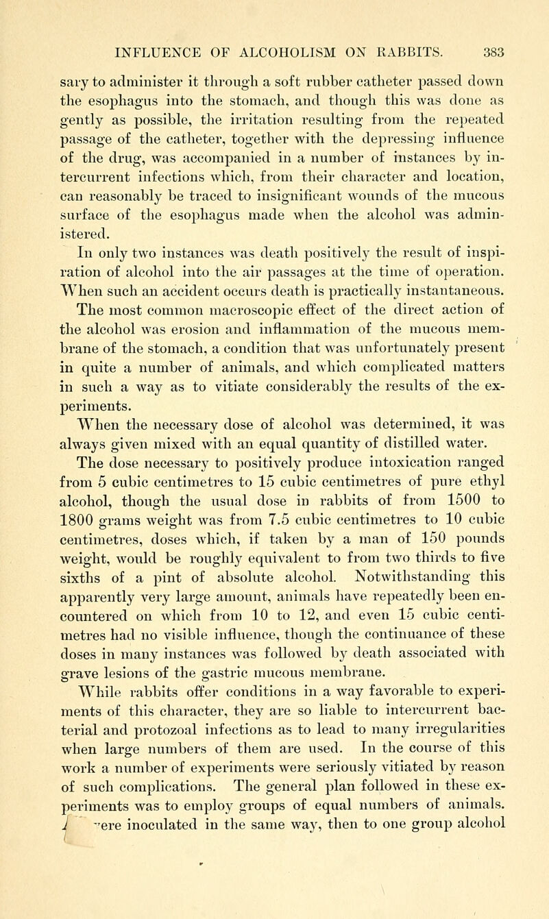 sary to administer it through a soft rubber catheter passed down the esophagus into the stomach, and though this was done as gently as possible, the irritation resulting from the rei)eated passage of the catheter, together with the depressing influence of the drug, was accompanied in a number of instances by in- tercurrent infections which, from their character and location, can reasonably be traced to insignificant wounds of the mucous surface of the esophagus made when the alcohol was admin- istered. In only two instances was death positively the result of inspi- ration of alcohol into the air passages at the time of operation. When such an accident occurs death is practically instantaneous. The most common macroscopic effect of the direct action of the alcohol was erosion and inflammation of the mucous mem- brane of the stomach, a condition that was unfortunately present in quite a number of animals, and which complicated matters in such a way as to vitiate considerably the results of the ex- periments. When the necessary dose of alcohol was determined, it was always given mixed with an equal quantity of distilled water. The dose necessary to positively produce intoxication ranged from 5 cubic centimetres to 15 cubic centimetres of pure ethyl alcohol, though the usual dose in rabbits of from 1500 to 1800 sframs weight was from 7.5 cubic centimetres to 10 cubic centimetres, doses which, if taken by a man of 150 pounds weight, would be roughly equivalent to from two thirds to five sixths of a pint of absolute alcohol. Notwithstanding this apparently very large amount, animals have repeatedly been en- countered on which from 10 to 12, and even 15 cubic centi- metres had no visible influence, though the continuance of these doses in many instances was followed by death associated with grave lesions of the gastric mucous membrane. While rabbits offer conditions in a way favorable to experi- ments of this character, they are so liable to intercurrent bac- terial and protozoal infections as to lead to many irregularities when large numbers of them are used. In the course of this work a number of experiments were seriously vitiated by reason of such complications. The general plan followed in these ex- periments was to employ groups of equal numbers of animals. J ere inoculated in the same way, then to one group alcohol