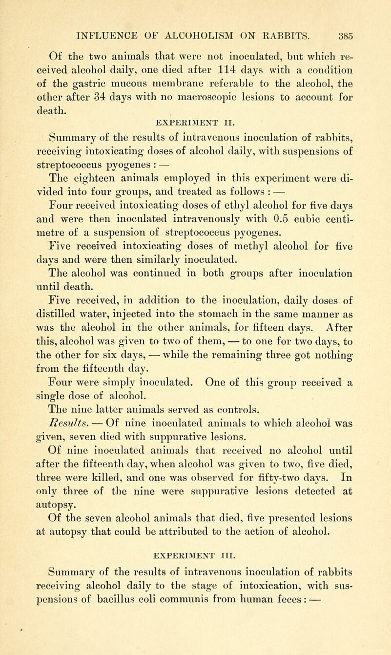 Of the two animals that were not inoculated, but which re- ceived alcohol daily, one died after 114 days with a condition of the gastric mucous membrane referable to the alcohol, the other after 34 days with no macroscopic lesions to account for death. EXPERIMENT II. Summary of the results of intravenous inoculation of rabbits, receiving' intoxicating doses of alcohol daily, with suspensions of streptococcus pyogenes : — The eighteen animals employed in this experiment were di- vided into four groups, and treated as follows : — Four received intoxicating doses of ethyl alcohol for five days and were then inoculated intravenously with 0.5 cubic centi- metre of a suspension of streptococcus pyogenes. Five received intoxicating doses of methyl alcohol for five days and were then similarly inoculated. The alcohol was continued in both groups after inoculation until death. Five received, in addition to the inoculation, daily doses of distilled water, injected into the stomach in the same manner as was the alcohol in the other animals, for fifteen days. After this, alcohol was given to two of them, — to one for two days, to the other for six days, — while the remaining three got nothing from the fifteenth day. Four were simply inoculated. One of this group received a single dose of alcohol. The nine latter animals served as controls. Results. — Of nine inoculated animals to which alcohol was given, seven died with suppurative lesions. Of nine inoculated animals that received no alcohol until after the fifteenth day, when alcohol was given to two, five died, three were killed, and one was observed for fifty-two days. In only three of the nine were suppurative lesions detected at autopsy. Of the seven alcohol animals that died, five presented lesions at autopsy that could be attributed to the action of alcohol. EXPERIMENT III. Summary of the results of intravenous inoculation of rabbits receiving alcohol daily to the stage of intoxication, with sus- pensions of bacillus coli communis from human feces : —
