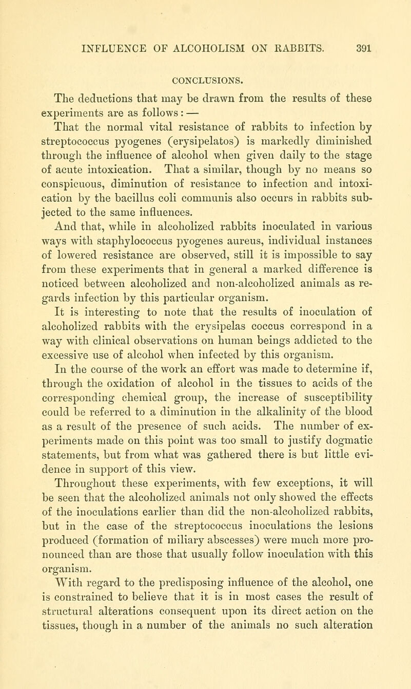 CONCLUSIONS. The deductions that may be drawn from the results of these experiments are as follows : — That the normal vital resistance of rabbits to infection by streptococcus pyogenes (erysipelatos) is markedly diminished through the influence of alcohol when given daily to the stage of acute intoxication. That a similar, though by no means so conspicuous, diminution of resistance to infection and intoxi- cation by the bacillus coli communis also occurs in rabbits sub- jected to the same influences. And that, while in alcoholized rabbits inoculated in various ways with staphylococcus pyogenes aureus, individual instances of lowered resistance are observed, still it is impossible to say from these experiments that in general a marked difference is noticed between alcoholized and non-alcoholized animals as re- gards infection by this particular organism. It is interesting to note that the results of inoculation of alcoholized rabbits with the erysipelas coccus correspond in a way with clinical observations on human beings addicted to the excessive use of alcohol when infected by this organism. In the course of the work an effort was made to determine if, through the oxidation of alcohol in the tissues to acids of the corresponding chemical group, the increase of susceptibility could be referred to a diminution in the alkalinity of the blood as a result of the presence of such acids. The number of ex- periments made on this point was too small to justify dogmatic statements, but from what was gathered there is but little evi- dence in support of this view. Throughout these experiments, with few exceptions, it will be seen that the alcoholized animals not only showed the effects of the inoculations earlier than did the non-alcoholized rabbits, but in the case of the streptococcus inoculations the lesions produced (formation of miliary abscesses) were much more pro- nounced than are those that usually follow inoculation with this organism. With regard to the predisposing influence of the alcohol, one is constrained to believe that it is in most cases the result of structural alterations consequent upon its direct action on the tissues, though in a number of the animals no such alteration