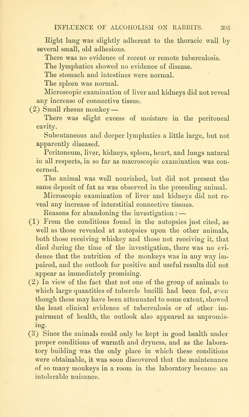 Right lung was slightly adherent to the thoracic wall by several small, old adhesions. There was no evidence of recent or remote tuberculosis. The lymphatics showed no evidence of disease. The stomach and intestines were normal. The spleen was normal. Microscopic examination of liver and kidneys did not reveal any increase of connective tissue. (2) Small rhesus monkey — There was slight excess of moisture in the peritoneal cavity. Subcutaneous and deeper lymphatics a little large, but not apparently diseased. Peritoneum, liver, kidneys, spleen, heart, and lungs natural in all i-espects, in so far as macroscoj)ic examination was con- cerned. The animal was well nourished, but did not present the same deposit of fat as was observed in the preceding animal. Microscopic examination of liver and kidneys did not re- veal any increase of interstitial connective tissues. Reasons for abandoning the investigation : — (1) From the conditions found in the autopsies just cited, as well as those revealed at autopsies upon the other animals, both those receiving whiskey and those not receiving it, that died during the time of the investigation, there was no evi- dence that the nutrition of the monkeys was in any way im- paired, and the outlook for positive and useful results did not appear as immediately promising. (2} In view of the fact that not one of the group of animals to which large quantities of tubercle bacilli had been fed, even though these may have been attenuated to some extent, showed the least clinical evidence of tuberculosis or of other im- pairment of health, the outlook also appeared as unpromis- ing. (3) Since the animals could only be kept in good health under proper conditions of warmth and dryness, and as the labora- tory building was the only place in which these conditions were obtainable, it was soon discovered that the maintenance of so many monkeys in a room in the laboratory became an intolerable nuisance.