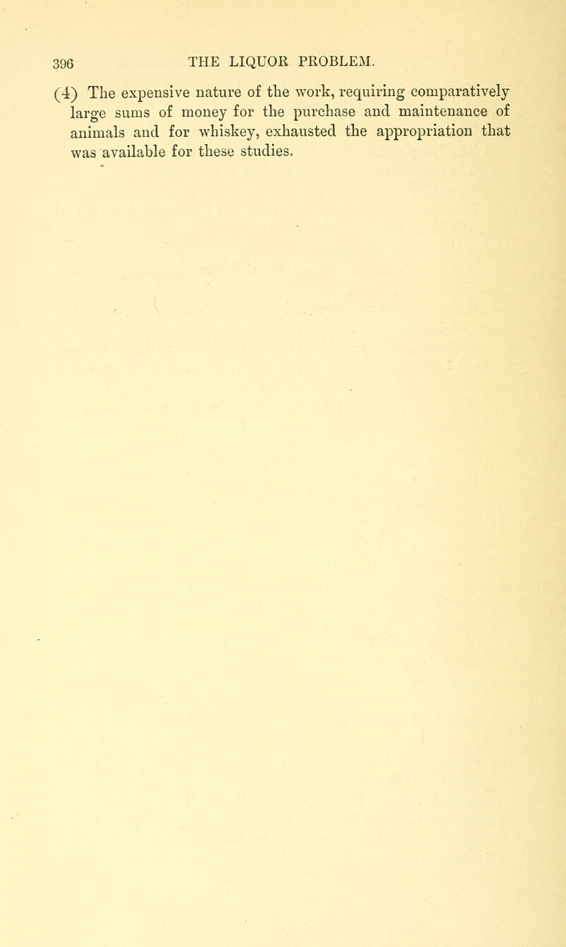 (4) The expensive nature of the work, requiring comparatively- large sums of money for the purchase and maintenance of animals and for whiskey, exhausted the appropriation that was available for these studies.