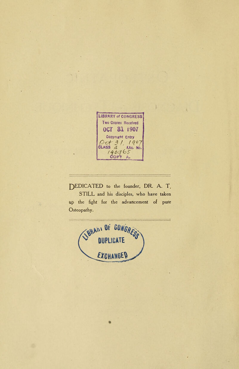 LiBRARY of CONGRESS Two Couies Received OCT 81 190? Oooyright entry ^^A-dl, (R07 CLASS 4 XAc, NO. COPY A.. J)EDICATED to the founder, DR. A. T, STILL and his disciples, who have taken tip the fight for the advancement of pure Osteopathy. DUPLICATE