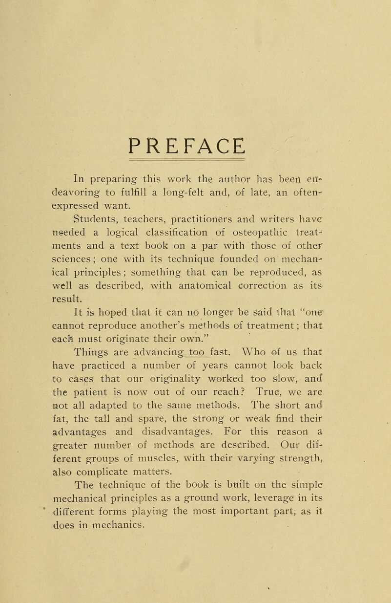 PREFACE In preparing this work the author has been en- deavoring to fulfill a long-felt and, of late, an often- expressed want. Students, teachers, practitioners and writers have needed a logical classification of osteopathic treat- ments and a text book on a par with those of other sciences; one with its technique founded on mechan- ical principles; something that can be reproduced, as well as described, with anatomical correction as its- result. It is hoped that it can no longer be said that one^ cannot reproduce another's methods of treatment; that each must originate their own. Things are advancing too fast. Who of us that have practiced a number of years cannot look back to cases that our originality worked too slow, and the patient is now out of our reach? True, we are not all adapted to the same methods. The short and fat, the tall and spare, the strong or weak find their advantages and disadvantages. For this reason a greater number of methods are described. Our dif- ferent groups of muscles, with their varying strength, also complicate matters. The technique of the book is built on the simple mechanical principles as a ground work, leverage in its different forms playing the most important part, as it does in mechanics.