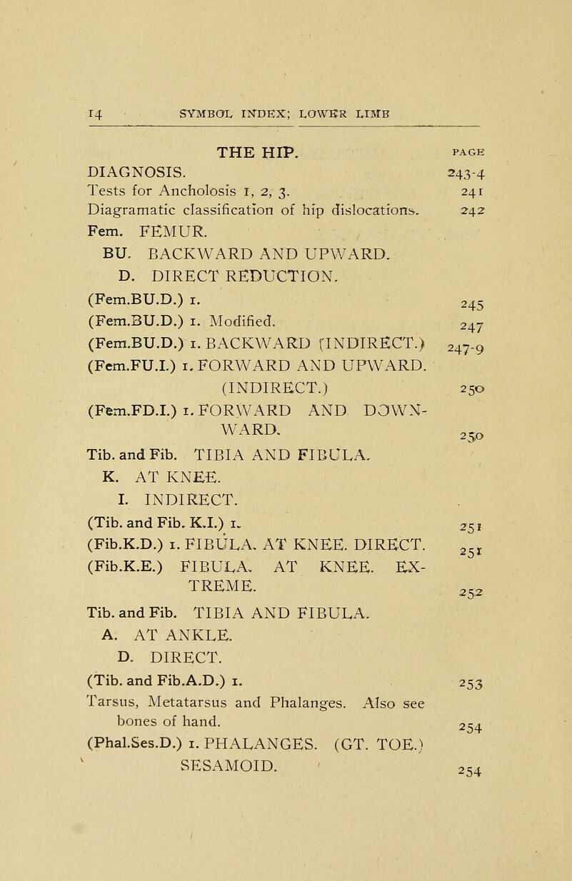 THE HIP. PAGE DIAGNOSIS. 243-4 Tests for Ancholosis i, 2, 3. , 241 Diagramatic classification of hip dislocations-. 2-42 Fern. FEMUR. BU, BACKWARD AND UPWARD. D. DIRECT REDUCTION. (Fem.BU.D.) i. 245 (Fem.BU.D.) i. Modified. 247 (Fem.BU.D.) i. BACKWARD (INDIRECT.) 247-9 (Fem.FU.L) i. FORWARD AND UPWARD. (INDIRECT.) 250 (Fem.FD.I.) i. FORWARD AND DOWN- WARD, 25,0 Tib. and Fib. TIBIA AND FIBULA. K. AT KNEE. I. INDIRECT. (Tib. and Fib. KJ.) I. 251 (Fib.K.D.) 1. FIBULA, AT KNEE. DIRECT. (Fib.K.E.) FIBULA, AT KNEE. EX- TREME. Tib. and Fib. TIBIA AND FIBULA. A. AT ANKLE. D. DIRECT. (Tib. and Fib.A.D.) i. 253 Tarsus, Metatarsus and Phalanges. Also see bones of hand. 2S4 (Phal.Ses.D.) i. PHALANGES. (GT. TOE.) SESAMOID. ' 254 251 25,2