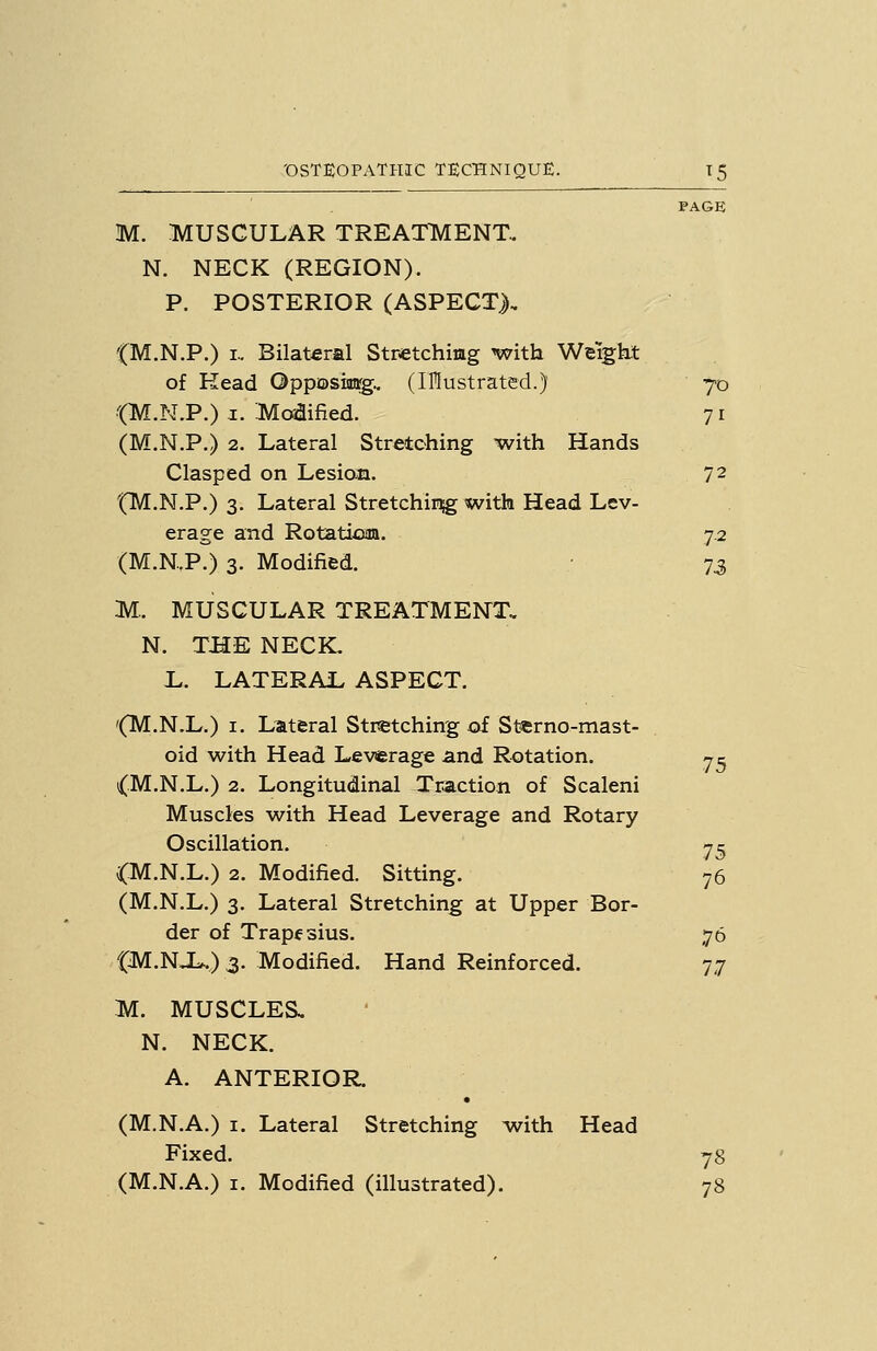 PAGE M. MUSCULAR TREATMENT. N. NECK (REGION). P. POSTERIOR (ASPECT), '(M.N.P.) I.. Bilateral Stretchimg with Weigkt of Kead Gpposiaag.. (Illustrated.) 70 ■■(M.N.P.) I. Moflified. 71 (M.N.P.) 2. Lateral Stretching with Hands Clasped on Lesion. 72 tTVT.N.P.) 3. Lateral Stretchir^ with Head Lev- erage and Rotatioaa. 7.2 (M.N.P.) 3. Modified. 73 M. MUSCULAR TREATMENT, N. THE NECK. L. LATERAL ASPECT. '(M.N.L.) I. Lateral Stretching of Stcrno-mast- oid with Head Levjerage and Rotation. 7c {.M.N.L.) 2. Longitudinal Traction of Scaleni Muscles with Head Leverage and Rotary Oscillation. 7^ (M.N.L.) 2. Modified. Sitting. 76 (M.N.L.) 3. Lateral Stretching at Upper Bor- der of Trapf sius. 76 {M.NJ^) 3. Modified. Hand Reinforced. 77 M. MUSCLES. N. NECK. A. ANTERIOR. (M.N.A.) I. Lateral Stretching with Head Fixed. 78 (M.N.A.) I. Modified (illustrated). 78