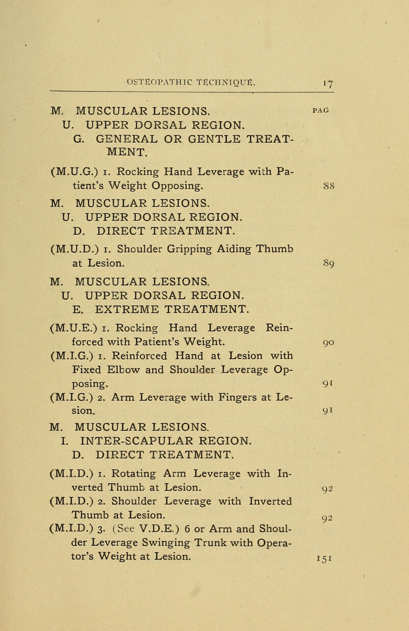 M. MUSCULAR LESIONS. pag U. UPPER DORSAL REGION, G. GENERAL OR GENTLE TREAT- MENT. (M.U.G.) I. Rocking Hand Leverage with Pa- tient's Weight Opposing. 88 M. MUSCULAR LESIONS. U. UPPER DORSAL REGION. D. DIRECT TREATMENT. (M.U.D.) I. Shoulder Gripping Aiding Thumb at Lesion. 89 M. MUSCULAR LESIONS. U. UPPER DORSAL REGION. E. EXTREME TREATMENT. (M.U.E.) I. Rocking Hand Leverage Rein- forced with Patient's Weight. go (M.I.G.) I. Reinforced Hand at Lesion with Fixed Elbow and Shoulder Leverage Op- posing. 91 (M.I.G.) 2. Arm Leverage w^ith Fingers at Le- sion, y I M. MUSCULAR LESIONS. I. INTER-SCAPULAR REGION. D. DIRECT TREATMENT. (M.I.D.) I. Rotating Arm Leverage with In- verted Thumb at Lesion. 92 (M.I.D.) 2. Shoulder Leverage w^ith Inverted Thumb at Lesion. ^2 (M.I.D.) 3. (See V.D.E.) 6 or Arm and Shoul- der Leverage Swinging Trunk with Opera- tor's Weight at Lesion. 151