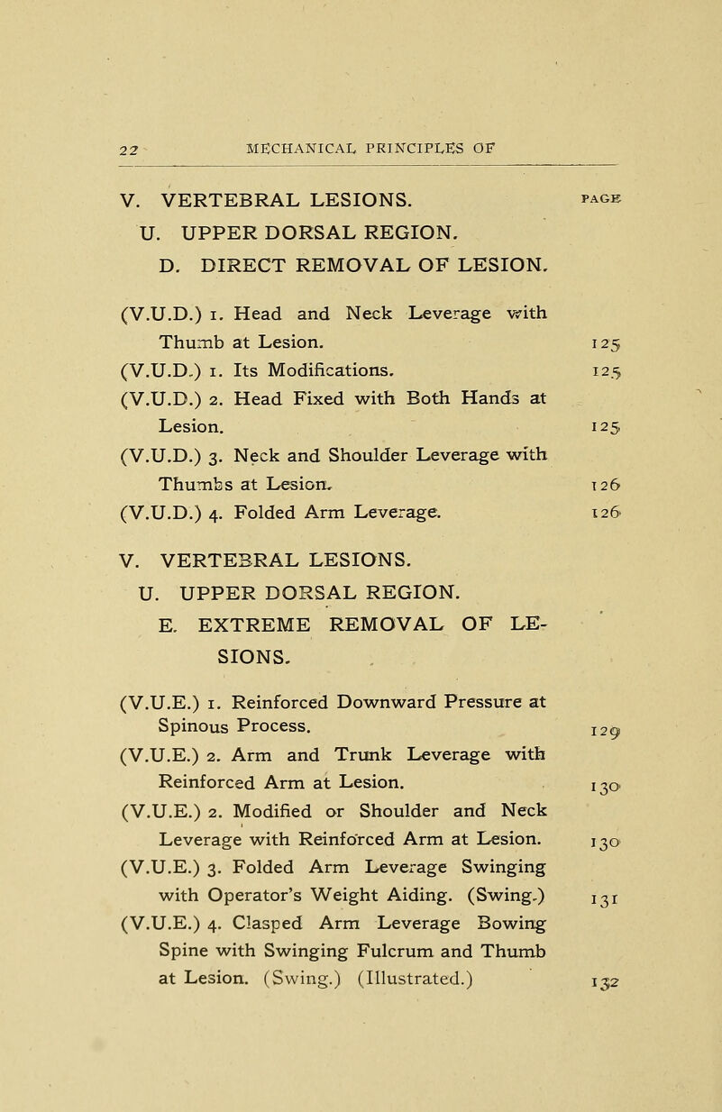 V. VERTEBRAL LESIONS. i'age U. UPPER DORSAL REGION. D. DIRECT REMOVAL OF LESION, (V.U.D.) I. Head and Neck Leverage with Thumb at Lesion. 125 (V.U.D-) I. Its Modifications. 125 (V.U.D.) 2. Head Fixed with Both Hands at Lesion. 125 (V.U.D.) 3. Neck and Shoulder Leverage with Thumbs at L^ion, 126 (V.U.D.) 4. Folded Arm Leverage. 126 V. VERTEBRAL LESIONS. U. UPPER DORSAL REGION. E. EXTREME REMOVAL OF LE- SIONS. (V.U.E.) I. Reinforced Downward Pressure at Spinous Process. 120 (V.U.E.) 2. Arm and Trunk Leverage with Reinforced Arm at Lesion. 130. (V.U.E.) 2. Modified or Shoulder and Neck Leverage with Reinforced Arm at Lesion. 130 (V.U.E.) 3. Folded Arm Leverage Swinging with Operator's Weight Aiding. (Swing,) 131 (V.U.E.) 4. Clasped Arm Leverage Bowing Spine with Swinging Fulcrum and Thumb at Lesion. (Swing.) (Illustrated.) 132