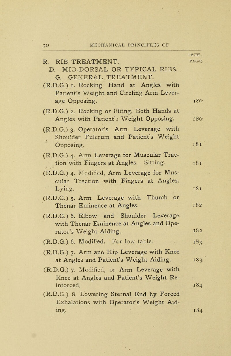 MECHAmCAl, PKINCIPXES OF' TECH. R. RIB TREATMENT. pagb D. MID-DORSAL OR TYPICAL RIBS. G. GENERAL TREATMENT. (R.D.G.) I- Rocking Hand at Angles with Patient's Weight and CircHng Arm Lever- age Opposing. 180 (R.D.G.) 2. Rocking or lifting, Both Hands at Angles with Patient'ii Weight Opposing. iSa (R.D.G.) 3. Operator's Arm Leverage with Shoulder Fulcrum and Patient's Weight r Opposing. 181 (R.D.G.) 4. Arm Leverage for Muscular Trac- tion with Fingers at Angles. Sitting. 181 (R.D.G.) 4. Modified, Arm Leverage for Mus- cular Traction with Fingers at Angles. ■ Lying. i8r (R.D.G.) 5. Arm Leverage with Thumb or Thenar Eminence at Angles. 182 (R.D.G.) 6. Elbow and Shoulder Leverage with Thenar Eminence at Angles and Ope- rator's Weight Aiding, 182' (R.D.G.) 6. Modified. For low table. 183 (R.D.G.) 7. Arm ana Hip Leverage with Knee at Angles and Patient's Weight Aiding. 183, (R.D.G.) 7. Modified, or Arm Leverage with Knee at Angles and Patient's Weight Re- inforced. 184 (R.D.G.) 8. Lowering Sternal End by Forced Exhalations with Operator's Weight Aid- ing. 184