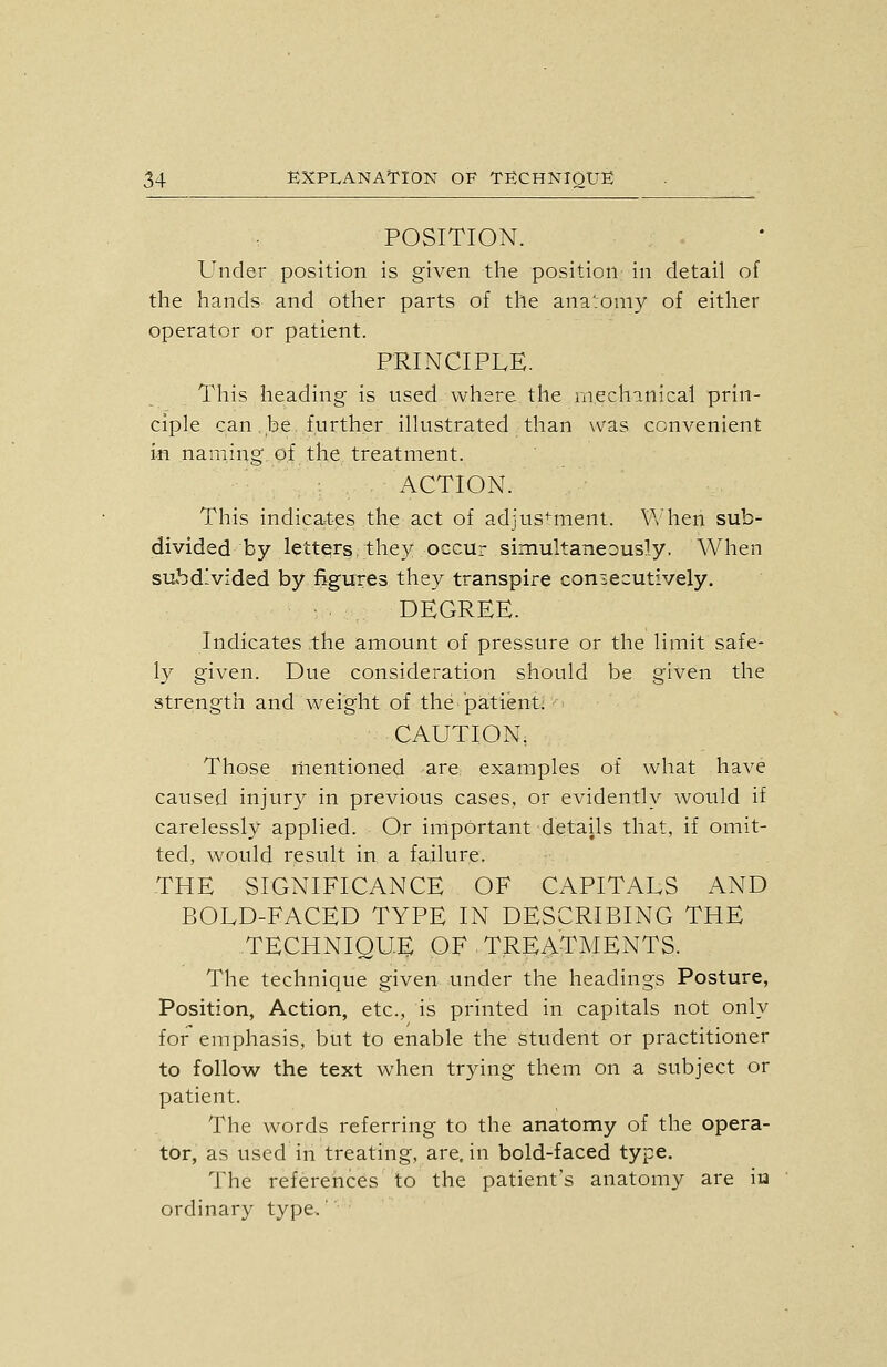 POSITION. Under position is given the position in detail of the hands and other parts of the ana'jomy of eitlier operator or patient. PRINCIPLE. This heading is used where the mechanical prin- ciple can.be further illustrated than was convenient in naming of the treatment. ACTION. This indica4;es the act of adjustment. \'\'hen sub- divided by letter? they occur simultaneously. When subd-vided by figures they transpire coniecutively. DEGREE. Indicates the amount of pressure or the limit safe- ly given. Due consideration should be given the strength and weig'ht of the patient; - CAUTION, Those riientioned are examples of what have caused injury in previous cases, or evidently would if carelessly applied. Or important details that, if omit- ted, would r,esult in a failure. THE SIGNIFICANCE OF CAPITALS AND BOLD-FACED TYPE IN DESCRIBING THE TECHNIQUE OF TREATMENTS. The technique given under the headings Posture, Position, Action, etc., is printed in capitals not only for emphasis, but to enable the student or practitioner to follow the text when trying them on a subject or patient. The words referring to the anatomy of the opera- tor, as used in treating, are. in bold-faced type. The references to the patient's anatomy are iu ordinary type.'