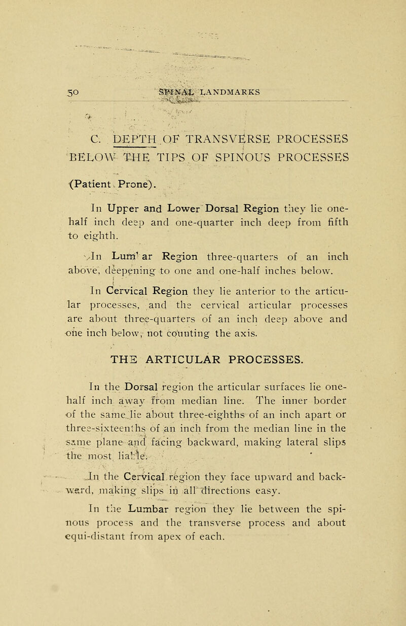 C. DEPTH.OF TRANSVERSE PROCESSES BELOW THE TIPS OF SPINOUS PROCESSES {Patient, Prone). In Upper and Lower Dorsal Region they lie one- half inch deep and one-quarter inch deep from fifth to eighth. \.>In Luni^ ar Region three-quarters of an inch above', deepening to one and one-half inches below. j. In Cervical Region they lie anterior to the articu- lar processes, and the cervical articular processes are about three-quarters of an inch deep above and ■one inch below, not counting the axis. THE ARTICULAR PROCESSES. In the Dorsal region the articular surfaces lie one- half inch away from median line. The inner border ■of the same.lie about three-eighths of an inch apart or three-sixteenths of an inch from the median line in the same plane and facing backward, making lateral slips the most Hab^e. J[n the Cervical,region they face upward and back- ward, making slips in alldirections easy. In the Lumbar region they lie between the spi- nous process and the transverse process and about equi-fhstant from apex of each.