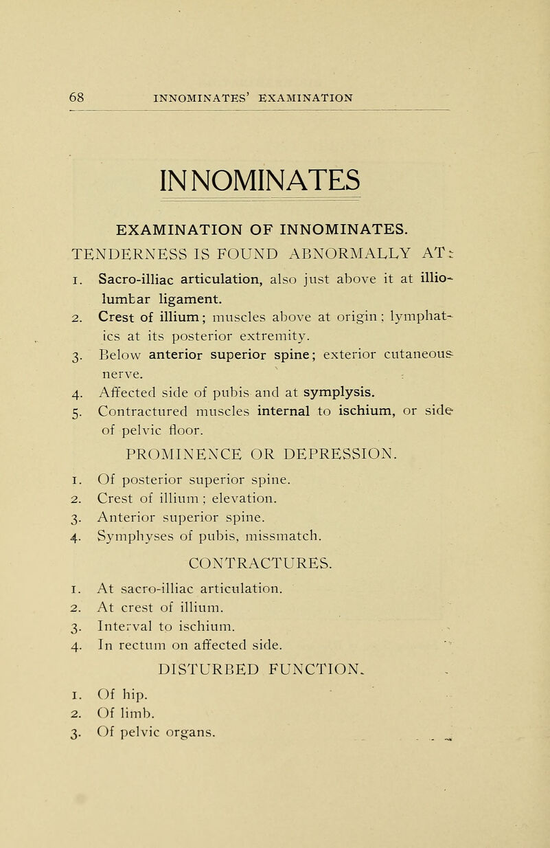 IN NOMINATES EXAMINATION OF INNOMINATES. TENDERNESS IS FOUND ABNORMALLY AT- 1. Sacro-illiac articulation, also just above it at illio- lumbar ligament. 2. Crest of illium; muscles above at origin ; lymphat- ics at its posterior extremity. 3. Below anterior superior spine; exterior cutaneou? nerve. 4. Affected side of pubis and at symplysis. 5. Contractured muscles internal to ischium, or side of pelvic floor. PROMINENCE OR DEPRESSION. 1. Of posterior superior spine. 2. Crest of illium ; elevation. 3. Anterior superior spine. 4. Symphyses of pubis, missmatch. CONTRACTURES. 1. At sacro-illiac articulation. 2. At crest of illium. 3. Interval to ischium. 4. In rectum on affected side. DISTURBED FUNCTION. 1. Of hip. ■ ■ 2. Of limb. 3. Of pelvic organs.