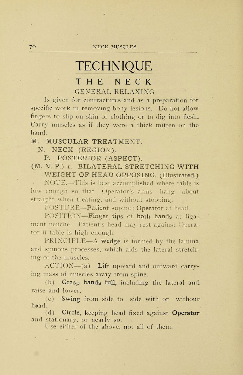 TECHNIQUE THE NECK GENERAL RELAXING Is given for contractures and as a preparation for specific work m removing bony lesions. Do not allow fingers to slip on skin or clothing or to dig into flesh. Carry muscles as if they were a thick mitten on the hand. M. MUSCULAR TREATMENT. N. NECK (REGION). P. POSTERIOR (ASPECT). (M, N. P.) I. BILATERAL STRETCHING WITH WEIGHT OF HEAD OPPOSING. (Illustrated.) NOTE.—This is best accomplished where table is. low enough so that Operator's arms hang about straight when treating, and without stooping. x'OSTURE—Patient supine : Operator at head. POSITION—Finger tips of both hands at liga- ment neuche. Patient's head may rest against Opera- tor if table is high enough. PRINCIPLE—A wedge is formed by the lamina and spinous processes, wdiich aids the lateral stretch- ing of the muscles. ACTION—(a) Lift upward and outward carry- ing mass of muscles away from spine. (b) Grasp hands full, including the lateral and. raise and lower. (c) Swing from side to side with or without hi?ad. (d) Circle, keeping head fixed against Operator and stationary, or nearly so. Use ei'h^r of the above, not all of them.