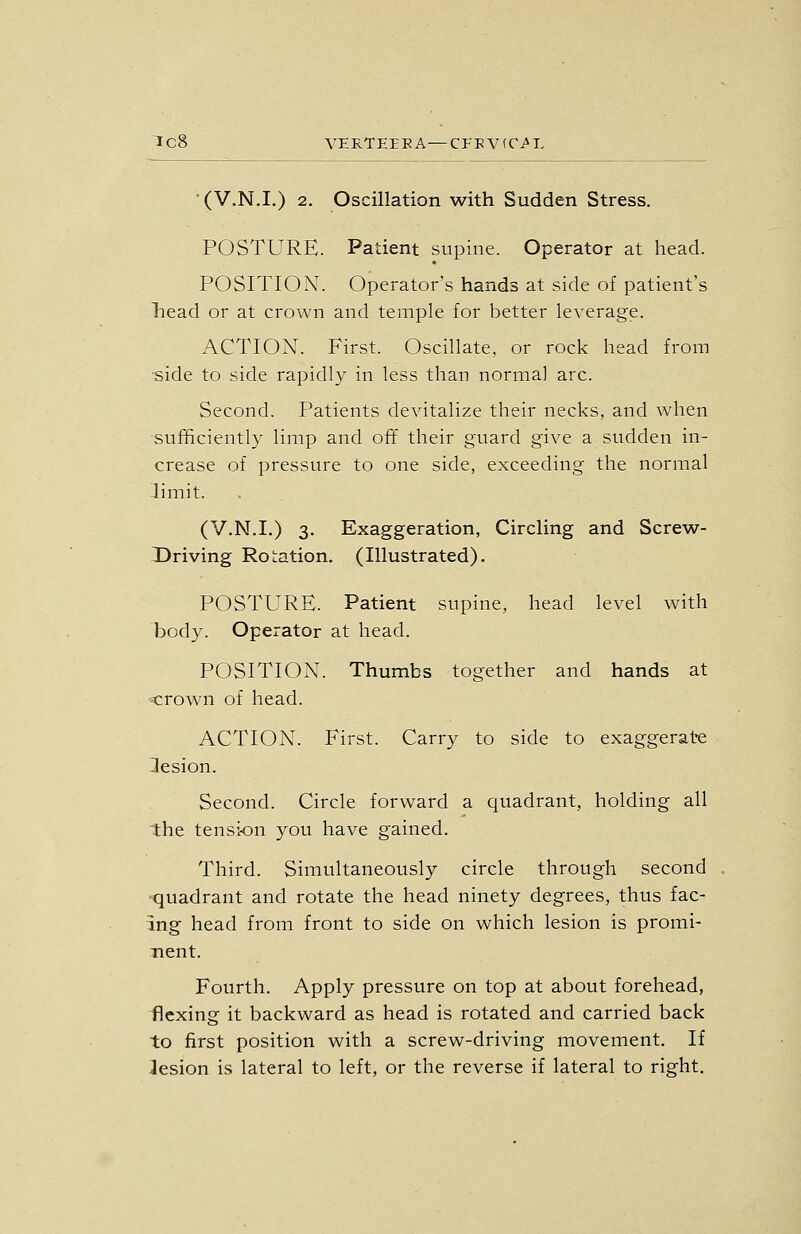 Tc8 VERTEEEA—CEBV(C/L • (V.N.I.) 2. Oscillation with Sudden Stress. POSTURE. Patient supine. Operator at head. POSITION. Operator's hands at side of patient's liead or at crown and temple for better leverage. ACTION. First. Oscillate, or rock head from side to side rapidly in less than norma] arc. Second. Patients devitalize their necks, and when sufficiently limp and ofif their guard give a sudden in- crease of pressure to one side, exceeding the normal limit. (V.N.I.) 3. Exaggeration, Circling and Screw- Driving Rotation. (Illustrated). POSTURE. Patient supine, head level with body. Operator at head. POSITION. Thumbs together and hands at -t:rown of head. ACTION. First. Carry to side to exaggerate Ilesion. Second. Circle forward a quadrant, holding all 'the tensi-on you have gained. Third. Simultaneously circle through second •quadrant and rotate the head ninety degrees, thus fac- ing head from front to side on which lesion is promi- nent. Fourth. Apply pressure on top at about forehead, flexing it backward as head is rotated and carried back to first position with a screw-driving movement. If lesion is lateral to left, or the reverse if lateral to right.