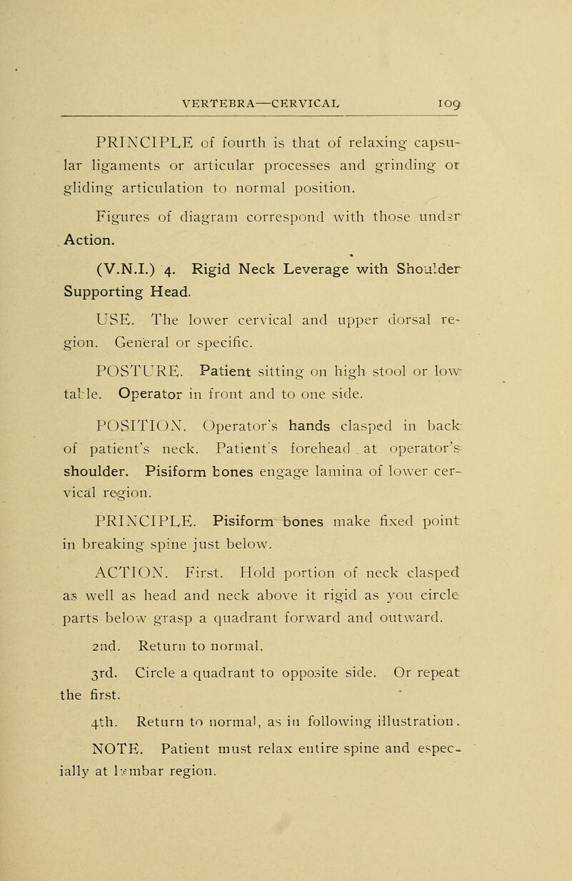 PRINCIPLE of fourth is that of relaxing- capsu- lar ligaments or articular processes and grinding or gliding articulation to normal position. Figures of diagram correspond with those undsr Action. (V.N.I.) 4. Rigid Neck Leverage with Shoulder Supporting Head. USE. The lower cervical and upper dorsal re- gion. General or specific. POSTURE. Patient sitting on high stool or low table. Operator in front and to one side. POSITION. Operator's hands clasped in back- of patient's neck. Patient's forehead , at operator's^ shoulder. Pisiform bones engage lamina of lower cer- vical re^gion. PRINCIPLE. Pisiform bones make fixed point: in breaking spine just below. ACTION. First. Hold portion of neck clasped as well as head and neck above it rigid as you circle parts below grasp a quadrant forward and outward. 2nd. Return to normal. 3rd. Circle a quadrant to opposite side. Or repeat the first. 4th. Return to normal, as in following illustration. NOTE. Patient must relax entire spine and espec- iall}' at l-/mbar region.