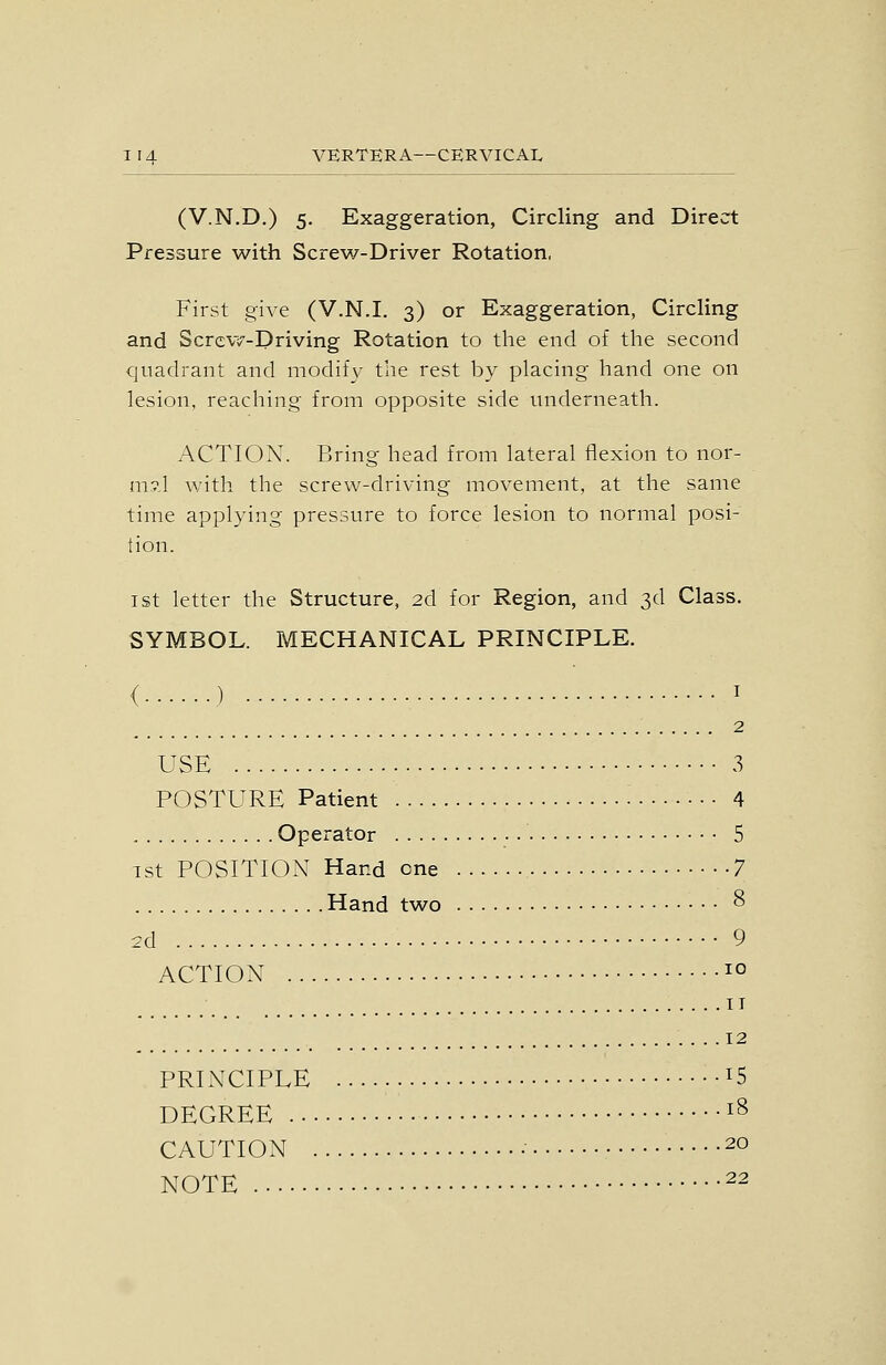 (V.N.D.) 5. Exaggeration, Circling and Direct Pressure with Screw-Driver Rotation, First give (V.N.I. 3) or Exaggeration, Circling and Scrcvv-Driving Rotation to the end of the second quadrant and modify the rest by placing hand one on lesion, reaching from opposite side underneath. ACTION. Bring head from lateral flexion to nor- m?,l with the screw-driving movement, at the same time applying pressure to force lesion to normal posi- tion. I St letter the Structure, 2d for Region, and 3d Class. SYMBOL. MECHANICAL PRINCIPLE. ( ) I 2 USE 3 POSTURE Patient • • • 4 Operator 5 1st POSITION Hand one 7 Hand two 8 2d 9 ACTION 10 II 12 PRINCIPLE 15 DEGREE i^ CAUTION 20 NOTE 22