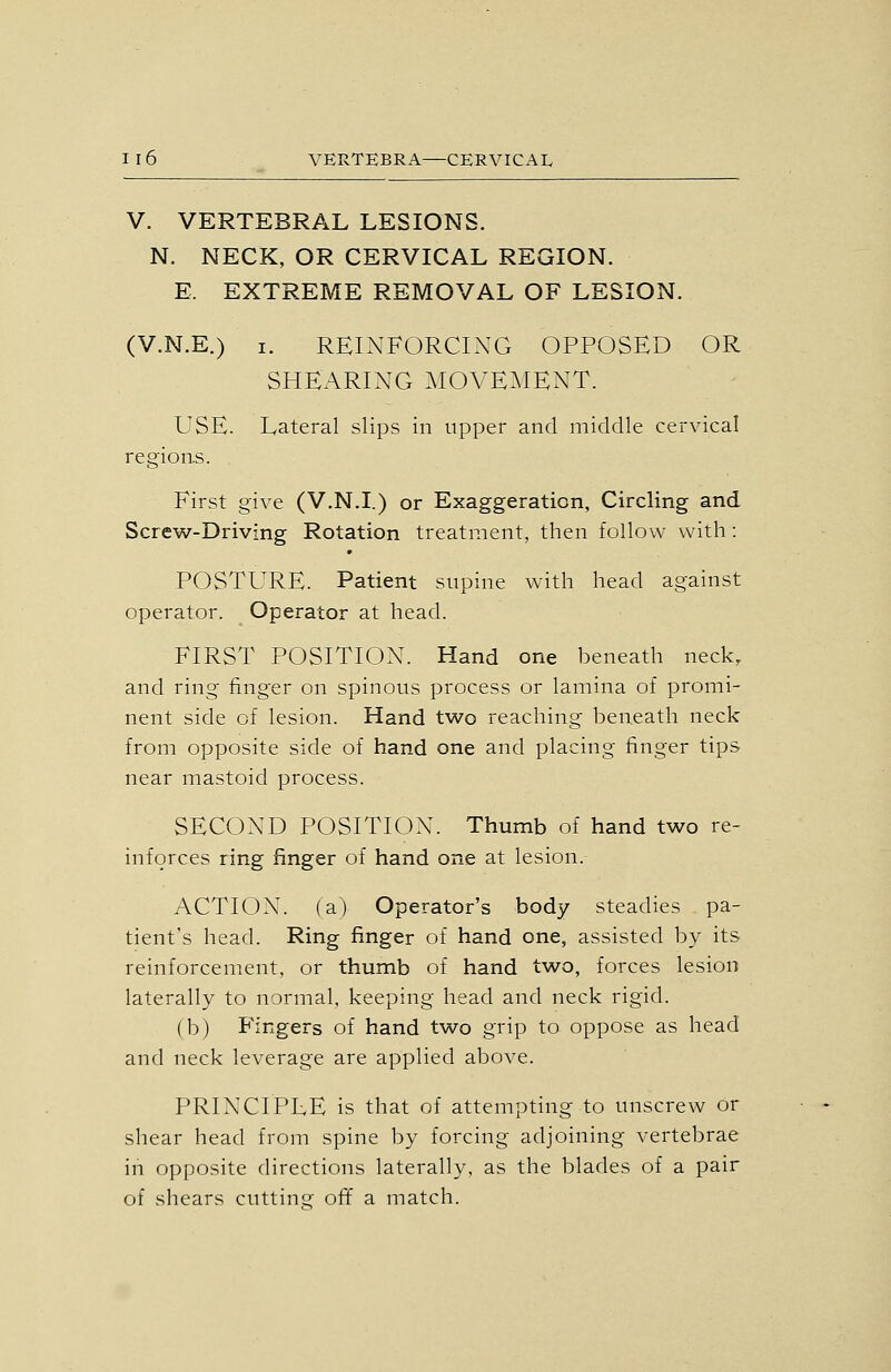 V. VERTEBRAL LESIONS. N. NECK, OR CERVICAL REGION. E. EXTREME REMOVAL OF LESION. (V.N.E.) I. REINFORCING OPPOSED OR SHEARING MOVEMENT. USE. Lateral slips in upper and middle cervical regions. . First give (V.N.I.) or Exaggeration, Circling and Screw-Driving Rotation treatment, then follow with: POSTURE. Patient supine with head against operator. Operator at head. FIRST POSITION. Hand one beneath neck, and ring finger on spinous process or lamina of promi- nent side of lesion. Hand two reaching beneath neck from opposite side of hand one and placing finger tips near mastoid process. SECOND POSITION. Thumb of hand two re- inforces ring finger of hand one at lesion. ACTION, (a) Operator's body steadies pa- tient's head. Ring finger of hand one, assisted by its reinforcement, or thumb of hand two, forces lesion laterally to normal, keeping head and neck rigid. (b) Fingers of hand two grip to oppose as head and neck leverage are applied above. PRINCIPLE is that of attempting to unscrew or shear head from spine by forcing adjoining vertebrae in opposite directions laterally, as the blades of a pair of shears cutting off a match.