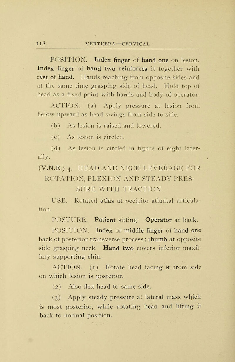 POSITION. Index finger of hand one on lesion. Index finger of hand two reinforces it together with rest of hand. Hands reaching from opposite sides and at the same time grasping side of head. Hold top of head as a fixed point with hands and body of operator. ACTION, (a) Apply pressure at lesion from below upward as head swings from side to side. (b) As lesion is raised and lowered. (c) As lesion is circled. (d) As lesion is circled in figure of eight later- ally. (V.N.E.) 4. HEAD AND NECK LEVERAGE FOR ROTATION, FLEXION AND STEADY PRES- SURE WITH TRACTION. L^SE. Rotated atlas at occipito atlantal articula- tion. POSTURE. Patient sitting. Operator at back. POSITION. Index or middle finger of hand one back of posterior transverse process ; thumb at opposite side grasping neck. Hand two covers inferior maxil- lary supporting chin. ACTION, (i) Rotate head facing k from side on which lesion is posterior. (2) Also flex head to same side. (3) Apply steady pressure a! lateral mass which is most posterior, while rotating; head and lifting it back to normal position.