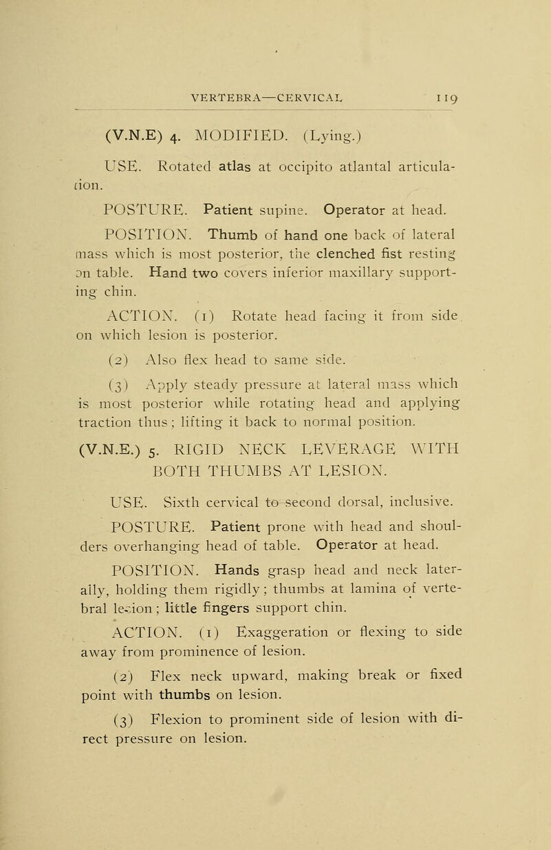 (V.N.E) 4. MODIFIED. (Lying.) USE. Rotated atlas at occipito atlantal articiila- don. POSTURE. Patient supine. Operator at head. POSITION. Thumb of hand one back of lateral mass which is most posterior, the clenched fist resting Dn table. Hand two covers inferior maxillary support- ing chin. ACTION, (i) Rotate head facing it from side, on which lesion is posterior. (2) Also flex head to same side. (3) Apply steady pressure at lateral mass which is most posterior while rotating head and applying traction thus ; lifting it back to normal position. (V.N.E.) 5. RIGID NECK LEVERAGE WITH BOTH THUMBS AT LESION. USE. Sixth cervical to second dorsal, inclusive. POSTURE. Patient prone with head and shoul- ders overhanging head of table. Operator at head. POSITION. Hands grasp head and neck later- ally, holding them rigidly; thumbs at lamina of verte- bral le-:;ion ; little fingers support chin. ACTION, (i) Exaggeration or flexing to side away from prominence of lesion. (2) Flex neck upward, making break or fixed point with thumbs on lesion. (3) Flexion to prominent side of lesion with di- rect pressure on lesion.