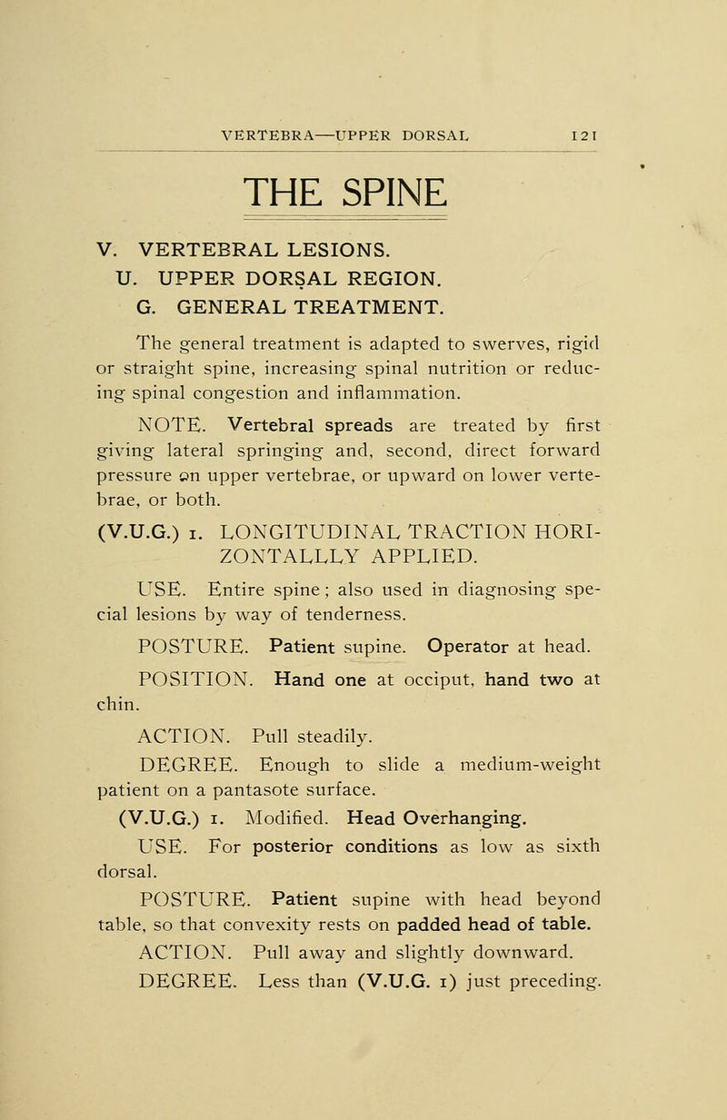 THE SPINE V. VERTEBRAL LESIONS. U. UPPER DORSAL REGION. G. GENERAL TREATMENT. The general treatment is adapted to swerves, rigid or straight spine, increasing spinal nutrition or reduc- ing spinal congestion and inflammation. NOTE. Vertebral spreads are treated by first giving lateral springing and, second, direct forward pressure on upper vertebrae, or upward on lower verte- brae, or both. (V.U.G.) I. LONGITUDINAL TRACTION HORI- ZONTALLLY APPLIED. USE. Entire spine; also used in diagnosing spe- cial lesions by way of tenderness. POSTURE. Patient supine. Operator at head. POSITION. Hand one at occiput, hand two at chin. ACTION. Pull steadily. DEGREE. Enough to slide a medium-weight patient on a pantasote surface. (V.U.G.) I. Modified. Head Overhanging. L^SE. For posterior conditions as low as sixth dorsal. POSTURE. Patient supine with head beyond table, so that convexity rests on padded head of table. ACTION. Pull away and slightly downward. DEGREE. Less than (V.U.G. i) just preceding.