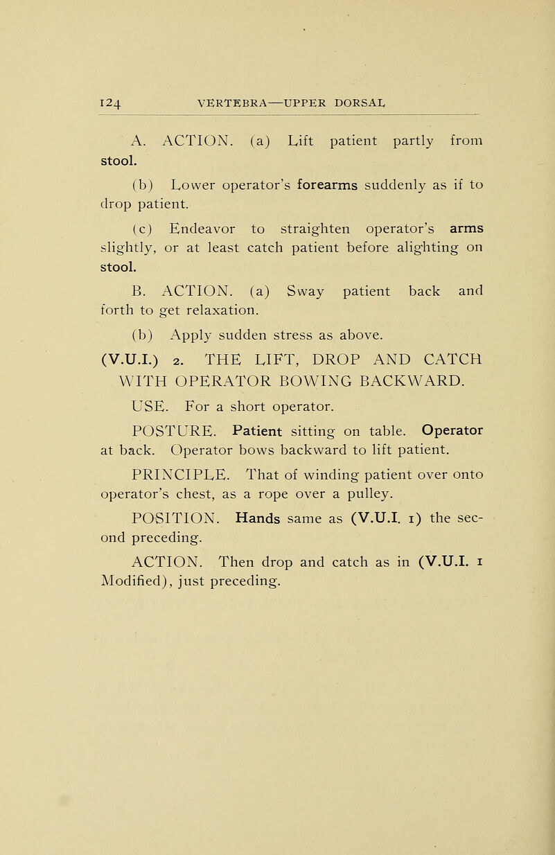A. ACTION, (a) Lift patient partly from stool. (b) Lower operator's forearms suddenly as if to drop patient. (c) Endeavor to straighten operator's arms slightly, or at least catch patient before alighting on stool. B. ACTION, (a) Sway patient back and forth to get relaxation. (b) Apply sudden stress as above. (V.U.L) 2. THE LIFT, DROP AND CATCH WITH OPERATOR BOWING BACKWARD. USE. For a short operator. POSTURE. Patient sitting on table. Operator at back. Operator bows backward to lift patient. PRINCIPLE. That of winding patient over onto operator's chest, as a rope over a pulley. POSITION. Hands same as (V.U.I, i) the sec- ond preceding. ACTION. Then drop and catch as in (V.U.L i Modified), just preceding.