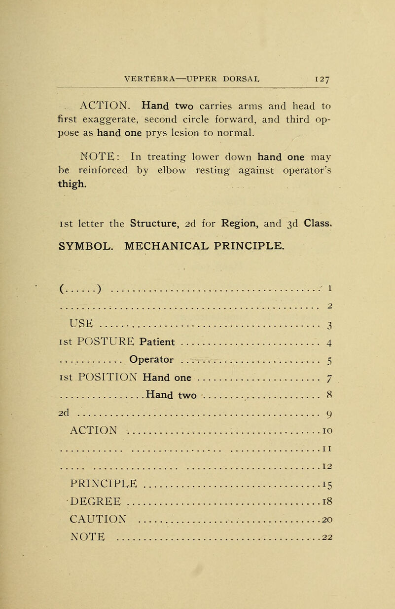 ACTION. Hand two carries arms and head to first exaggerate, second circle forward, and third op- pose as hand one prys lesion to normal. NOTE: In treating lower down hand one may be reinforced by elbow resting against operator's thigh. 1st letter the Structure, 2d for Region, and 3d Class. SYMBOL. MECHANICAL PRINCIPLE. ( ) I ; 2 USE 3 ist POSTURE Patient 4 Operator 5 1st POSITION Hand one 7 Hand two 8 2d 9 ACTION 10 II 12 PRINCIPLE 15 • DEGREE 18 CAUTION 20